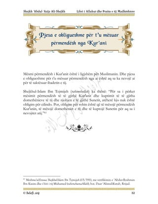Shejkh ‘Abdul-‘Azijz Ali-Shejkh Libri i Allahut dhe Pozita e tij Madhështore
© Selefi.org 32
Mësmi përmendësh i Kur'anit është i ligjshëm për Muslimanin. Dhe pjesa
e obligueshme për t’u mësuar përmendësh nga ai është aq sa ka nevojë ai
për të saktësuar ibadetin e tij.
Shejkhul-Islam Ibn Tejmijeh (rahimehullah) ka thënë: “Për sa i përket
mësimit përmendësh të të gjithë Kur'anit dhe kuptimit të të gjitha
domethënieve të tij dhe njohjen e të gjithë Sunetit, atëherë kjo nuk është
obligim për cilindo. Por, obligim për robin është që të mësojë përmendësh
Kur'anin, të mësojë domethëniet e tij dhe të kuptojë Sunetin për aq sa i
nevojitet atij.”61
61
Mexhmu’ul-Fetaua Shejkhul-Islam Ibn Tejmijjeh (15/391), me verifikimin e ‘Abdur-Rrahman
Ibn Kasim dhe i biri i tij Muhamed (rahimehumaAllah); bot. Daar ‘Alimul-Kutub, Rrijad.
P
Pj
je
es
sa
a e
e o
ob
bl
li
ig
gu
ue
es
sh
hm
me
e p
pë
ër
r t
t’
’u
u m
më
ës
su
ua
ar
r
p
pë
ër
rm
me
en
nd
dë
ës
sh
h n
ng
ga
a K
Ku
ur
r'
'a
an
ni
i
 