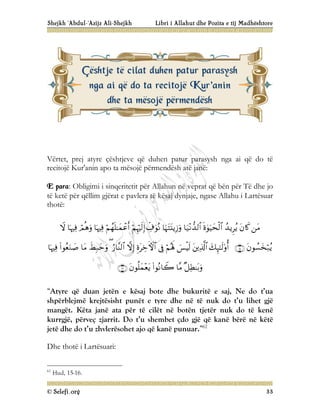 Shejkh ‘Abdul-‘Azijz Ali-Shejkh Libri i Allahut dhe Pozita e tij Madhështore
© Selefi.org 33
Vërtet, prej atyre çështjeve që duhen patur parasysh nga ai që do të
recitojë Kur'anin apo ta mësojë përmendësh atë janë:
E para: Obligimi i sinqeritetit për Allahun në veprat që bën për Të dhe jo
të ketë për qëllim gjërat e pavlera të kësaj dynjaje, ngase Allahu i Lartësuar
thotë:

































“Atyre që duan jetën e kësaj bote dhe bukuritë e saj, Ne do t’ua
shpërblejmë krejtësisht punët e tyre dhe në të nuk do t’u lihet gjë
mangët. Këta janë ata për të cilët në botën tjetër nuk do të kenë
kurrgjë, përveç zjarrit. Do t’u shembet çdo gjë që kanë bërë në këtë
jetë dhe do t’u zhvlerësohet ajo që kanë punuar.”62
Dhe thotë i Lartësuari:
62
Hud, 15-16.
Ç
Çë
ës
sh
ht
tj
je
e t
të
ë c
ci
il
la
at
t d
du
uh
he
en
n p
pa
at
tu
ur
r p
pa
ar
ra
as
sy
ys
sh
h
n
ng
ga
a a
ai
i q
që
ë d
do
o t
ta
a r
re
ec
ci
it
to
oj
jë
ë K
Ku
ur
r'
'a
an
ni
in
n
d
dh
he
e t
ta
a m
më
ës
so
oj
jë
ë p
pë
ër
rm
me
en
nd
dë
ës
sh
h
 
