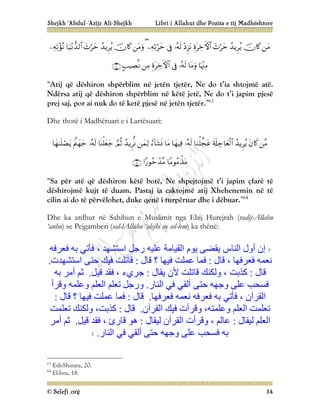 Shejkh ‘Abdul-‘Azijz Ali-Shejkh Libri i Allahut dhe Pozita e tij Madhështore
© Selefi.org 34
























“Atij që dëshiron shpërblim në jetën tjetër, Ne do t’ia shtojmë atë.
Ndërsa atij që dëshiron shpërblim në këtë jetë, Ne do t’i japim pjesë
prej saj, por ai nuk do të ketë pjesë në jetën tjetër.”63
Dhe thotë i Madhëruari e i Lartësuari:



















“Sa për atë që dëshiron këtë botë, Ne shpejtojmë t’i japim çfarë të
dëshirojmë kujt të duam. Pastaj ia caktojmë atij Xhehenemin në të
cilin ai do të përvëlohet, duke qenë i turpëruar dhe i dëbuar.”64
Dhe ka ardhur në Sahihun e Muslimit nga Ebij Hurejrah (radij-Allahu
‘anhu) se Pejgamberi (sal-lAllahu ‘alejhi ue sel-lem) ka thënë:
‫ﻓﻌﺮﻓﮫ‬ ‫ﺑﮫ‬ ‫ﻓﺄﺗﻲ‬ ، ‫اﺳﺘﺸﮭﺪ‬ ‫رﺟﻞ‬ ‫ﻋﻠﯿﮫ‬ ‫اﻟﻘﯿﺎﻣﺔ‬ ‫ﯾﻮم‬ ‫ﯾﻘﻀﻰ‬ ‫اﻟﻨﺎس‬ ‫أول‬ ‫إن‬
‫ﻗﺎل‬ ، ‫ﻓﻌﺮﻓﮭﺎ‬ ‫ﻧﻌﻤﮫ‬
:
‫ﻗﺎل‬ ‫؟‬ ‫ﻓﯿﮭﺎ‬ ‫ﻋﻤﻠﺖ‬ ‫ﻓﻤﺎ‬
:
‫اﺳﺘﺸﮭﺪت‬ ‫ﺣﺘﻰ‬ ‫ﻓﯿﻚ‬ ‫ﻗﺎﺗﻠﺖ‬
.
‫ﻗﺎل‬
:
‫ﯾﻘﺎل‬ ‫ﻷن‬ ‫ﻗﺎﺗﻠﺖ‬ ‫وﻟﻜﻨﻚ‬ ، ‫ﻛﺬﺑﺖ‬
:
‫ﻗﯿﻞ‬ ‫ﻓﻘﺪ‬ ، ‫ﺟﺮيء‬
.
‫ﺑﮫ‬ ‫أﻣﺮ‬ ‫ﺛﻢ‬
‫وﺟﮭ‬ ‫ﻋﻠﻰ‬ ‫ﻓﺴﺤﺐ‬
‫اﻟﻨﺎر‬ ‫ﻓﻲ‬ ‫أﻟﻘﻲ‬ ‫ﺣﺘﻰ‬ ‫ﮫ‬
.
‫وﻗﺮأ‬ ‫وﻋﻠﻤﮫ‬ ‫اﻟﻌﻠﻢ‬ ‫ﺗﻌﻠﻢ‬ ‫ورﺟﻞ‬
‫ﻓﻌﺮﻓﮭﺎ‬ ‫ﻧﻌﻤﮫ‬ ‫ﻓﻌﺮﻓﮫ‬ ‫ﺑﮫ‬ ‫ﻓﺄﺗﻲ‬ ، ‫اﻟﻘﺮآن‬
.
‫ﻗﺎل‬
:
‫ﻗﺎل‬ ‫؟‬ ‫ﻓﯿﮭﺎ‬ ‫ﻋﻤﻠﺖ‬ ‫ﻓﻤﺎ‬
:
‫اﻟﻘﺮآن‬ ‫ﻓﯿﻚ‬ ‫وﻗﺮأت‬ ،‫وﻋﻠﻤﺘﮫ‬ ‫اﻟﻌﻠﻢ‬ ‫ﺗﻌﻠﻤﺖ‬
.
‫ﻗﺎل‬
:
‫ﻛﺬﺑﺖ‬
،
‫ﺗﻌﻠﻤﺖ‬ ‫وﻟﻜﻨﻚ‬
‫ﻟﯿﻘﺎل‬ ‫اﻟﻌﻠﻢ‬
:
‫ﻟﯿﻘﺎل‬ ‫اﻟﻘﺮآن‬ ‫وﻗﺮأت‬ ، ‫ﻋﺎﻟﻢ‬
:
‫ﻗﯿﻞ‬ ‫ﻓﻘﺪ‬ ، ‫ﻗﺎرئ‬ ‫ھﻮ‬
.
‫أﻣﺮ‬ ‫ﺛﻢ‬
‫ﻋﻠﻰ‬ ‫ﻓﺴﺤﺐ‬ ‫ﺑﮫ‬
‫اﻟﻨﺎر‬ ‫ﻓﻲ‬ ‫أﻟﻘﻲ‬ ‫ﺣﺘﻰ‬ ‫وﺟﮭﮫ‬
.
63
Esh-Shuura, 20.
64
El-Isra, 18.
 