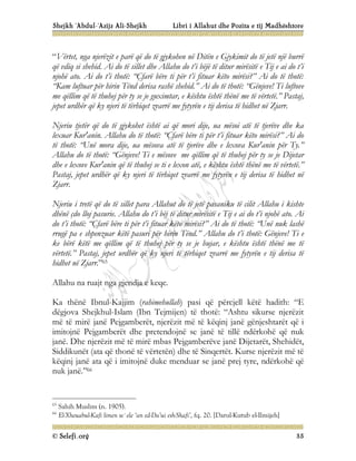 Shejkh ‘Abdul-‘Azijz Ali-Shejkh Libri i Allahut dhe Pozita e tij Madhështore
© Selefi.org 35
“Vërtet, nga njerëzit e parë që do të gjykohen në Ditën e Gjykimit do të jetë një burrë
që vdiq si shehid. Ai do të sillet dhe Allahu do t’i bëjë të ditur mirësitë e Tij e ai do t’i
njohë ato. Ai do t’i thotë: “Çfarë bëre ti për t’i fituar këto mirësi?” Ai do të thotë:
“Kam luftuar për hirin Tënd derisa rashë shehid.” Ai do të thotë: “Gënjeve! Ti luftove
me qëllim që të thuhej për ty se je guximtar, e kështu është thënë me të vërtetë.” Pastaj,
jepet urdhër që ky njeri të tërhiqet zvarrë me fytyrën e tij derisa të hidhet në Zjarr.
Njeriu tjetër që do të gjykohet është ai që mori dije, ua mësoi atë të tjerëve dhe ka
lexuar Kur'anin. Allahu do të thotë: “Çfarë bëre ti për t’i fituar këto mirësi?” Ai do
të thotë: “Unë mora dije, ua mësova atë të tjerëve dhe e lexova Kur'anin për Ty.”
Allahu do të thotë: “Gënjeve! Ti e mësove me qëllim që të thuhej për ty se je Dijetar
dhe e lexove Kur'anin që të thuhej se ti e lexon atë, e kështu është thënë me të vërtetë.”
Pastaj, jepet urdhër që ky njeri të tërhiqet zvarrë me fytyrën e tij derisa të hidhet në
Zjarr.
Njeriu i tretë që do të sillet para Allahut do të jetë pasaniku të cilit Allahu i kishte
dhënë çdo lloj pasurie. Allahu do t’i bëj të ditur mirësitë e Tij e ai do t’i njohë ato. Ai
do t’i thotë: “Çfarë bëre ti për t’i fituar këto mirësi?” Ai do të thotë: “Unë nuk lashë
rrugë pa e shpenzuar këtë pasuri për hirin Tënd.” Allahu do t’i thotë: Gënjeve! Ti e
ke bërë këtë me qëllim që të thuhej për ty se je bujar, e kështu është thënë me të
vërtetë.” Pastaj, jepet urdhër që ky njeri të tërhiqet zvarrë me fytyrën e tij derisa të
hidhet në Zjarr.”65
Allahu na ruajt nga gjendja e keqe.
Ka thënë Ibnul-Kajjim (rahimehullah) pasi që përcjell këtë hadith: “E
dëgjova Shejkhul-Islam (Ibn Tejmijen) të thotë: “Ashtu sikurse njerëzit
më të mirë janë Pejgamberët, njerëzit më të këqinj janë gënjeshtarët që i
imitojnë Pejgamberët dhe pretendojnë se janë të tillë ndërkohë që nuk
janë. Dhe njerëzit më të mirë mbas Pejgamberëve janë Dijetarët, Shehidët,
Siddikunët (ata që thonë të vërtetën) dhe të Sinqertët. Kurse njerëzit më të
këqinj janë ata që i imitojnë duke menduar se janë prej tyre, ndërkohë që
nuk janë.”66
65
Sahih Muslim (n. 1905).
66
El-Xheuabul-Kafi limen se`ele ‘an ed-Da’ui esh-Shafi’, fq. 20. [Darul-Kutub el-Ilmijeh]
 