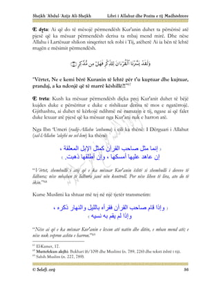Shejkh ‘Abdul-‘Azijz Ali-Shejkh Libri i Allahut dhe Pozita e tij Madhështore
© Selefi.org 36
E dyta: Ai që do të mësojë përmendësh Kur'anin duhet ta përsërisë atë
pjesë që ka mësuar përmendësh derisa ta mbaj mend mirë. Dhe nëse
Allahu i Lartësuar shikon sinqeritet tek robi i Tij, atëherë Ai ia bën të lehtë
rrugën e mësimit përmendësh.








“Vërtet, Ne e kemi bërë Kuranin të lehtë për t’u kuptuar dhe kujtuar,
prandaj, a ka ndonjë që të marrë këshillë?!”67
E treta: Kush ka mësuar përmendësh diçka prej Kur'anit duhet të bëjë
kujdes duke e përsëritur e duke e rishikuar derisa të mos e ngatërrojë.
Gjithashtu, ai duhet të kërkojë ndihmë në namazin e tij, ngase ai që falet
duke lexuar atë pjesë që ka mësuar nga Kur'ani nuk e harron atë.
Nga Ibn ‘Umeri (radij-Allahu ‘anhuma) i cili ka thënë: I Dërguari i Allahut
(sal-lAllahu ‘alejhi ue sel-lem) ka thënë:
، ‫اﻟﻤﻌﻠﻘﺔ‬ ‫اﻹﺑﻞ‬ ‫ﻛﻤﺜﻞ‬ ‫اﻟﻘﺮآن‬ ‫ﺻﺎﺣﺐ‬ ‫ﻣﺜﻞ‬ ‫إﻧﻤﺎ‬
‫ذھﺒﺖ‬ ‫أﻃﻠﻘﮭﺎ‬ ‫وإن‬ ، ‫أﻣﺴﻜﮭﺎ‬ ‫ﻋﻠﯿﮭﺎ‬ ‫ﻋﺎھﺪ‬ ‫إن‬
.
“Vërtet, shembulli i atij që e ka mësuar Kur'anin është si shembulli i deveve të
lidhura; nëse mbahen të lidhura janë nën kontroll. Por nëse lihen të lira, ato do të
ikin.”68
Kurse Muslimi ka shtuar më tej në një tjetër transmetim:
، ‫ذﻛﺮه‬ ‫واﻟﻨﮭﺎر‬ ‫ﺑﺎﻟﻠﯿﻞ‬ ‫ﻓﻘﺮأه‬ ‫اﻟﻘﺮآن‬ ‫ﺻﺎﺣﺐ‬ ‫ﻗﺎم‬ ‫وإذا‬
‫ﻧﺴﯿﮫ‬ ‫ﺑﮫ‬ ‫ﯾﻘﻢ‬ ‫ﻟﻢ‬ ‫وإذا‬
“Nëse ai që e ka mësuar Kur'anin e lexon atë natën dhe ditën, e mban mend atë; e
nëse nuk vepron ashtu e harron.”69
67
El-Kamer, 17.
68
Muttefekun alejhi: Bukhari (6/109) dhe Muslimi (n. 789, 226) dhe teksti është i tiji.
69
Sahih Muslim (n. 227, 789).
 