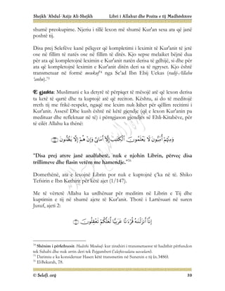 Shejkh ‘Abdul-‘Azijz Ali-Shejkh Libri i Allahut dhe Pozita e tij Madhështore
© Selefi.org 39
shumë preokupime. Njeriu i tillë lexon më shumë Kur'an sesa ata që janë
poshtë tij.
Disa prej Selefëve kanë pëlqyer që kompletimi i leximit të Kur'anit të jetë
ose në fillim të natës ose në fillim të ditës. Kjo sepse melaiket bëjnë dua
për ata që kompletojnë leximin e Kur'anit natën derisa të gdhijë, si dhe për
ata që kompletojnë leximin e Kur'anit ditën deri sa të ngryset. Kjo është
transmetuar në formë meukuf74 nga Se’ad Ibn Ebij Uekas (radij-Allahu
‘anhu).75
E gjashta: Muslimani e ka detyrë të përpiqet të mësojë atë që lexon derisa
ta ketë të qartë dhe ta kuptojë atë që reciton. Kështu, ai do të meditojë
rreth tij me frikë-respekt, ngaqë me lexim nuk kihet për qëllim recitimi i
Kur'anit. Assesi! Dhe kush është në këtë gjendje (që e lexon Kur'anin pa
medituar dhe reflektuar në të) i përngjason gjendjes së Ehli-Kitabëve, për
të cilët Allahu ka thënë:












“Disa prej atyre janë analfabetë, nuk e njohin Librin, përveç disa
trillimeve dhe flasin vetëm me hamendje.”76
Domethënë, ata e lexojnë Librin por nuk e kuptojnë ç’ka në të. Shiko
Tefsirin e Ibn Kethirit për këtë ajet (1/147).
Me të vërtetë Allahu ka urdhëruar për meditim në Librin e Tij dhe
kuptimin e tij në shumë ajete të Kur'anit. Thotë i Lartësuari në suren
Jusuf, ajeti 2:







74
Shënim i përkthyesit: Hadithi Meukuf: kur zinxhiri i transmetuesve të hadithit përfundon
tek Sahabi dhe nuk arrin deri tek Pejgamberi (‘alejhis-salatu ues-selam).
75
Darimiu e ka konsideruar Hasen këtë transmetim në Sunenin e tij (n.3486).
76
El-Bekarah, 78.
 