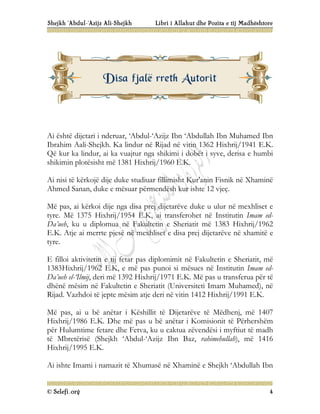 Shejkh ‘Abdul-‘Azijz Ali-Shejkh Libri i Allahut dhe Pozita e tij Madhështore
© Selefi.org 4
Ai është dijetari i nderuar, ‘Abdul-‘Azijz Ibn ‘Abdullah Ibn Muhamed Ibn
Ibrahim Aali-Shejkh. Ka lindur në Rijad në vitin 1362 Hixhrij/1941 E.K.
Që kur ka lindur, ai ka vuajtur nga shikimi i dobët i syve, derisa e humbi
shikimin plotësisht më 1381 Hixhrij/1960 E.K.
Ai nisi të kërkojë dije duke studiuar fillimisht Kur'anin Fisnik në Xhaminë
Ahmed Sanan, duke e mësuar përmendësh kur ishte 12 vjeç.
Më pas, ai kërkoi dije nga disa prej dijetarëve duke u ulur në mexhliset e
tyre. Më 1375 Hixhrij/1954 E.K, ai transferohet në Institutin Imam ed-
Da’ueh, ku u diplomua në Fakultetin e Sheriatit më 1383 Hixhrij/1962
E.K. Atje ai merrte pjesë në mexhliset e disa prej dijetarëve në xhamitë e
tyre.
E filloi aktivitetin e tij fetar pas diplomimit në Fakultetin e Sheriatit, më
1383Hixhrij/1962 E.K, e më pas punoi si mësues në Institutin Imam ed-
Da’ueh el-‘Ilmij, deri më 1392 Hixhrij/1971 E.K. Më pas u transferua për të
dhënë mësim në Fakultetin e Sheriatit (Universiteti Imam Muhamed), në
Rijad. Vazhdoi të jepte mësim atje deri në vitin 1412 Hixhrij/1991 E.K.
Më pas, ai u bë anëtar i Këshillit të Dijetarëve të Mëdhenj, më 1407
Hixhrij/1986 E.K. Dhe më pas u bë anëtar i Komisionit të Përhershëm
për Hulumtime fetare dhe Fetva, ku u caktua zëvendësi i myftiut të madh
të Mbretërisë (Shejkh ‘Abdul-‘Azijz Ibn Baz, rahimehullah), më 1416
Hixhrij/1995 E.K.
Ai ishte Imami i namazit të Xhumasë në Xhaminë e Shejkh ‘Abdullah Ibn
D
Di
is
sa
a f
fj
ja
al
lë
ë r
rr
re
et
th
h A
Au
ut
to
or
ri
it
t
 
