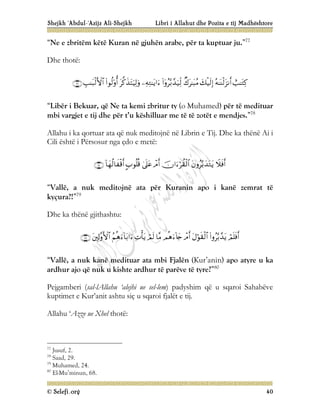 Shejkh ‘Abdul-‘Azijz Ali-Shejkh Libri i Allahut dhe Pozita e tij Madhështore
© Selefi.org 40
“Ne e zbritëm këtë Kuran në gjuhën arabe, për ta kuptuar ju.”77
Dhe thotë:










“Libër i Bekuar, që Ne ta kemi zbritur ty (o Muhamed) për të medituar
mbi vargjet e tij dhe për t’u këshilluar me të të zotët e mendjes.”78
Allahu i ka qortuar ata që nuk meditojnë në Librin e Tij. Dhe ka thënë Ai i
Cili është i Përsosur nga çdo e metë:








“Vallë, a nuk meditojnë ata për Kuranin apo i kanë zemrat të
kyçura?!”79
Dhe ka thënë gjithashtu:











“Vallë, a nuk kanë medituar ata mbi Fjalën (Kur’anin) apo atyre u ka
ardhur ajo që nuk u kishte ardhur të parëve të tyre?”80
Pejgamberi (sal-lAllahu ‘alejhi ue sel-lem) padyshim që u sqaroi Sahabëve
kuptimet e Kur’anit ashtu siç u sqaroi fjalët e tij.
Allahu ‘Azze ue Xhel thotë:
77
Jusuf, 2.
78
Saad, 29.
79
Muhamed, 24.
80
El-Mu’minun, 68.
 