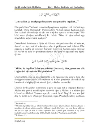 Shejkh ‘Abdul-‘Azijz Ali-Shejkh Libri i Allahut dhe Pozita e tij Madhështore
© Selefi.org 41





“…me qëllim që t’u shpjegosh njerëzve atë që u është shpallur...”81
Dhe po kështu Tabi’unët e morën shpjegimin e kuptimeve të Kur’anit nga
Sahabët. Thotë Muxhahid82 (rahimehullah): “E kam lexuar Kur’anin para
Ibn ‘Abbasit dhe ndaloja në çdo ajet të tij dhe e pyesja atë rreth tyre.” Për
këtë arsye (Sufjan) eth-Theurij ka thënë: “Nëse të vjen tefsiri nga
Muxhahidi, atëherë ai të mjafton.”
Domethënë: kuptimet e Fjalës së Allahut janë prezente dhe të njohura,
shumë prej tyre janë të shkruajtura dhe të përhapura lavdi Allahut. Dhe
gjëja më e madhe që shpjegon Kur'anin është vetë Kur'ani, sepse dihet që
ky Kur'an ka ajete që përsëriten shpesh dhe janë të ngjashme me njëra-
tjetrën.







“Allahu ka shpallur Fjalën më të bukur (Kuranin), libër, pjesët e të cilit
i ngjasojnë njëra-tjetrës dhe përsëriten.”83
Dhe kuptimi është se disa fragmente të tij ngjasojnë me disa të tjera dhe
shpjegojnë njëra-tjetrën; dhe rrëfimet në Kur'an përsëriten dhe ndodh që
kjo situatë të shpjegojë një situatë tjetër, e kështu me rradhë.
Dhe kjo lavdi Allahut është mëse e qartë se asgjë nuk e shpjegon Fjalën e
Allahut më qartë e më shkoqitur sesa vetë Fjala e Allahut. E si të mos jetë
kështu kur Allahu i Përsosur nga çdo e metë është Ai që flet me ato fjalë
dhe Ai është më i Dituri për kuptimet e tyre. Prandaj Selefët i kushtuan
81
En-Nahl, 44.
82
Shënim i përkthyesit: Ai është Muxhahid Ibn Xhebr Ebul-Haxhaxh, Tabi’ini, Imami i
famshëm. Ai e lexoi tefsirin para Ibn ‘Abbasit – dmth. Kur'anin - tre herë dhe e ndalonte
atë për çdo ajet që nuk ia dinte kuptimin dhe e pyeste për kuptimin e tij. [Sherh
Mukaddimeti fij Usuulit-Tefsiri, fq. 18-19, Shejkh Salih Ibn ‘Adul-‘Azijz Aali-Shejkh.]
83
Ez-Zumer, 23.
 