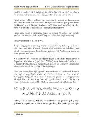 Shejkh ‘Abdul-‘Azijz Ali-Shejkh Libri i Allahut dhe Pozita e tij Madhështore
© Selefi.org 42
rëndësi të madhe këtij lloj shpjegimi (tefsiri). Për këtë ka mjaft shembuj, e
po të fillonim t’i përmendim do të zgjateshim me numërimin e tyre.
Pastaj, mbas Fjalës së Allahut vjen shpjegimi i Kur'anit me Sunet, ngase
pas Allahut askush nuk është më i ditur për ato çfarë ka për qëllim Allahu
(në Kur'an) sesa i Dërguari i Allahut (sal-lAllahu ‘alejhi ue sel-lem), të cilit i
zbriti Kur'ani dhe u urdhërua që t’ua sqarojë atë njerëzve.
Pastaj vijnë fjalët e Sahabëve, ngase ata jetuan në kohën kur shpallej
Kur'ani dhe mësuan direkt nga i Dërguari (sal-lAllahu ‘alejhi ue sel-lem).
Pastaj vijnë Imamët e Tabi’inëve.
Më pas shpjegimi merret nga thëniet e dijetarëve të Tefsirit, ato fjalë të
cilat janë më afër Kur'anit, Suneti dhe thënieve të Sahabëve, ose
përndryshe merret nga domethëniet gjuhësore të Arabishtes, ngase ajo
është gjuha e Kur'anit.
Mes dijetarëve të Tefsirit ka që ndjekin rrugën e Ixhtihadit dhe nxjerrjes së
dispozitave dhe dobive (nga Libri i Allahut); nëse folën saktë, atëherë do
të marrin dy shpërblime, e nëse gabuan, atëherë do të marrin shpërblimin
e ixhtihadit, nëse ishte rezultat i diturisë së tyre.
Dhe këtu duhet bërë një sqarim i rëndësishëm: se Muslimani duhet të
ruhet që të mos flasë pa dije për Fjalët e Allahut, e të mos thotë:
“Shpjegimi i këtij ajeti është kështu”, ndërkohë që ai nuk e di shpjegimin e
atij ajeti. E me të vërtetë ky është një gjynah shumë i madh dhe është e
folur për Allahun pa dije. Dhe Allahu e ka ndaluar këtë në Librin e Tij:






























“Thuaj: Me të vërtetë, Zoti im ka ndaluar vetëm punët e pahijshme,
qofshin të hapëta ose të fshehta dhe gjynahet, dhunimin pa të drejtë,
 