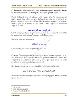 Shejkh ‘Abdul-‘Azijz Ali-Shejkh Libri i Allahut dhe Pozita e tij Madhështore
© Selefi.org 43
t’i shoqërohet Allahut (në adhurim) diçka për të cilën nuk ju ka dhënë
kurrfarë të drejte dhe të thoni për Allahun atë që nuk e dini.”84
Pastaj, [duhet të dimë se] mësimi i këtij Kur'ani dhe t’ua mësosh atë të
tjerëve është farz kifaje (detyrë e kufizuar) për Umetin, në mënyrë që
dituria e Kur'anit të mbetet në Umet. Dhe kush e merr përsipër këtë punë,
ai është prej më të mirëve të këtij Umeti. Thotë Pejgamberi (sal-lAllahu
‘alejhi ue sel-lem):
‫وﻋﻠﻤﮫ‬ ‫اﻟﻘﺮآن‬ ‫ﻋﻠﻢ‬ ‫ﻣﻦ‬ ‫ﺧﯿﺮﻛﻢ‬
“Më të mirët prej jush janë ata që e mësojnë Kur'anin dhe ua mësojnë të tjerëve.”85 E
ka transmetuar Bukhari nga ‘Uthmani (radijAllahu ‘anhu).
Kurse në një transmetim tjetër:
‫أﻓﻀﻠﻜﻢ‬ ‫أو‬ ‫ﺧﯿﺮﻛﻢ‬
“Më i miri prej jush ose më i virtytshmi prej jush...”86
E shtata: Është obligim për atë që ka mësuar Kur'anin që të punojë me të,
dhe puna është fruti i diturisë dhe është qëllimi i zbritjes së Librave dhe
dërgimit të të Dërguarve. Përndryshe, dituria pa vepra nuk i bën dobi
poseduesit të saj, përkundrazi, e dëmton atë.
Dhe është transmetuar nga ‘Ali Ibn Ebij Talib (radij-Allahu ‘anhu):
‫ارﺗﺤﻞ‬ ‫وإﻻ‬ ‫أﺟﺎﺑﮫ‬ ‫ﻓﺈن‬ ، ‫ﺑﺎﻟﻌﻤﻞ‬ ‫اﻟﻌﻠﻢ‬ ‫ھﺘﻒ‬
“Pasojeni diturinë me vepër, sepse nëse nuk i përgjigjeni diturisë, atëherë
ajo do të ikë.”
84
El-A’raf, 33.
85
Sahih el-Bukhari (6/108).
86
Sunen et-Tirmidhi (n.2908).
 