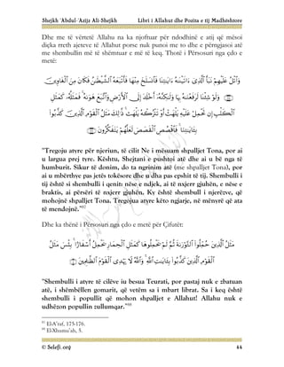 Shejkh ‘Abdul-‘Azijz Ali-Shejkh Libri i Allahut dhe Pozita e tij Madhështore
© Selefi.org 44
Dhe me të vërtetë Allahu na ka njoftuar për ndodhinë e atij që mësoi
diçka rreth ajeteve të Allahut porse nuk punoi me to dhe e përngjasoi atë
me shembullin më të shëmtuar e më të keq. Thotë i Përsosuri nga çdo e
metë:
















































“Tregoju atyre për njeriun, të cilit Ne i mësuam shpalljet Tona, por ai
u largua prej tyre. Kështu, Shejtani e pushtoi atë dhe ai u bë nga të
humburit. Sikur të donim, do ta ngrinim atë (me shpalljet Tona), por
ai u mbërthye pas jetës tokësore dhe u dha pas epshit të tij. Shembulli i
tij është si shembulli i qenit: nëse e ndjek, ai të nxjerr gjuhën, e nëse e
braktis, ai përsëri të nxjerr gjuhën. Ky është shembull i njerëzve, që
mohojnë shpalljet Tona. Tregojua atyre këto ngjarje, në mënyrë që ata
të mendojnë.”87
Dhe ka thënë i Përsosuri nga çdo e metë për Çifutët:


























“Shembulli i atyre të cilëve iu besua Teurati, por pastaj nuk e zbatuan
atë, i shëmbëllen gomarit, që vetëm sa i mbart librat. Sa i keq është
shembulli i popullit që mohon shpalljet e Allahut! Allahu nuk e
udhëzon popullin zullumqar.”88
87
El-A’raf, 175-176.
88
El-Xhumu’ah, 5.
 