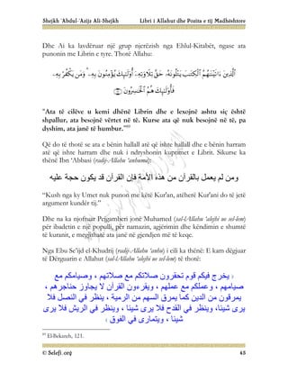 Shejkh ‘Abdul-‘Azijz Ali-Shejkh Libri i Allahut dhe Pozita e tij Madhështore
© Selefi.org 45
Dhe Ai ka lavdëruar një grup njerëzish nga Ehlul-Kitabët, ngase ata
punonin me Librin e tyre. Thotë Allahu:

















“Ata të cilëve u kemi dhënë Librin dhe e lexojnë ashtu siç është
shpallur, ata besojnë vërtet në të. Kurse ata që nuk besojnë në të, pa
dyshim, ata janë të humbur.”89
Që do të thotë se ata e bënin hallall atë që ishte hallall dhe e bënin harram
atë që ishte harram dhe nuk i ndryshonin kuptimet e Librit. Sikurse ka
thënë Ibn ‘Abbasi (radij-Allahu ‘anhuma):
‫ﻋﻠﯿﮫ‬ ‫ﺣﺠﺔ‬ ‫ﯾﻜﻮن‬ ‫ﻗﺪ‬ ‫اﻟﻘﺮآن‬ ‫ﻓﺈن‬ ‫اﻷﻣﺔ‬ ‫ھﺬه‬ ‫ﻣﻦ‬ ‫ﺑﺎﻟﻘﺮآن‬ ‫ﯾﻌﻤﻞ‬ ‫ﻟﻢ‬ ‫وﻣﻦ‬
“Kush nga ky Umet nuk punon me këtë Kur'an, atëherë Kur'ani do të jetë
argument kundër tij.”
Dhe na ka njoftuar Pejgamberi jonë Muhamed (sal-lAllahu ‘alejhi ue sel-lem)
për ibadetin e një populli, për namazin, agjërimin dhe këndimin e shumtë
të kuranit, e megjithatë ata janë në gjendjen më të keqe.
Nga Ebu Se’ijd el-Khudrij (radij-Allahu ‘anhu) i cili ka thënë: E kam dëgjuar
të Dërguarin e Allahut (sal-lAllahu ‘alejhi ue sel-lem) të thotë:
‫ﻣﻊ‬ ‫وﺻﯿﺎﻣﻜﻢ‬ ، ‫ﺻﻼﺗﮭﻢ‬ ‫ﻣﻊ‬ ‫ﺻﻼﺗﻜﻢ‬ ‫ﺗﺤﻘﺮون‬ ‫ﻗﻮم‬ ‫ﻓﯿﻜﻢ‬ ‫ﯾﺨﺮج‬
، ‫ﺣﻨﺎﺟﺮھﻢ‬ ‫ﯾﺠﺎوز‬ ‫ﻻ‬ ‫اﻟﻘﺮآن‬ ‫وﯾﻘﺮءون‬ ، ‫ﻋﻤﻠﮭﻢ‬ ‫ﻣﻊ‬ ‫وﻋﻤﻠﻜﻢ‬ ، ‫ﺻﯿﺎﻣﮭﻢ‬
‫ﻓﻼ‬ ‫اﻟﻨﺼﻞ‬ ‫ﻓﻲ‬ ‫ﯾﻨﻈﺮ‬ ، ‫اﻟﺮﻣﯿﺔ‬ ‫ﻣﻦ‬ ‫اﻟﺴﮭﻢ‬ ‫ﯾﻤﺮق‬ ‫ﻛﻤﺎ‬ ‫اﻟﺪﯾﻦ‬ ‫ﻣﻦ‬ ‫ﯾﻤﺮﻗﻮن‬
‫ﯾﺮى‬ ‫ﻓﻼ‬ ‫اﻟﺮﯾﺶ‬ ‫ﻓﻲ‬ ‫وﯾﻨﻈﺮ‬ ، ‫ﺷﯿﺌﺎ‬ ‫ﯾﺮى‬ ‫ﻓﻼ‬ ‫اﻟﻘﺪح‬ ‫ﻓﻲ‬ ‫وﯾﻨﻈﺮ‬ ،‫ﺷﯿﺌﺎ‬ ‫ﯾﺮى‬
‫اﻟ‬ ‫ﻓﻲ‬ ‫وﯾﺘﻤﺎرى‬ ، ‫ﺷﯿﺌﺎ‬
‫ﻔﻮق‬
89
El-Bekareh, 121.
 