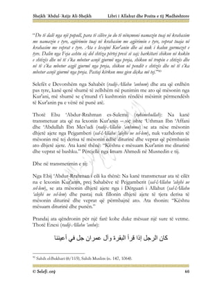 Shejkh ‘Abdul-‘Azijz Ali-Shejkh Libri i Allahut dhe Pozita e tij Madhështore
© Selefi.org 46
“Do të dalë nga një popull, para të cilëve ju do të nënçmoni namazin tuaj në krahasim
me namazin e tyre, agjërimin tuaj në krahasim me agjërimin e tyre, veprat tuaja në
krahasim me veprat e tyre. Ata e lexojnë Kur'anin dhe ai nuk i kalon gurmazet e
tyre. Dalin nga Feja ashtu siç del shtiza përtej presë së saj; harkëtari shikon në kokën
e shtizës dhe në të s’ka mbetur asnjë gjurmë nga preja, shikon në trupin e shtizës dhe
në të s’ka mbetur asgjë gjurmë nga preja, shikon në pendët e shtizës dhe në të s’ka
mbetur asnjë gjurmë nga preja. Pastaj kërkon mos gjen diçka më tej.”90
Selefët e Devotshëm nga Sahabët (radij-Allahu ‘anhum) dhe ata që erdhën
pas tyre, kanë qenë shumë të zellshëm në punimin me ato që mësonin nga
Kur'ani, më shumë se ç’mund t’i kushtonin rëndësi mësimit përmendësh
të Kur'anin pa e vënë në punë atë.
Thotë Ebu ‘Abdur-Rrahman es-Sulemij (rahimehullah): Na kanë
transmetuar ata që na lexonin Kur'anin – siç ishte ‘Uthman Ibn ‘Affani
dhe ‘Abdullah Ibn Mes’udi (radij-Allahu ‘anhuma) se ata nëse mësonin
dhjetë ajete nga Pejgamberi (sal-lAllahu ‘alejhi ue sel-lem), nuk vazhdonin të
mësonin më tej derisa të mësonin edhe diturinë dhe veprat që përmbanin
ato dhjetë ajete. Ata kanë thënë: “Kështu e mësuam Kur'anin me diturinë
dhe veprat së bashku.” Përcjellë nga Imam Ahmedi në Musnedin e tij.
Dhe në transmetimin e tij:
Nga Ebij ‘Abdur-Rrahman i cili ka thënë: Na kanë transmetuar ata të cilët
na e lexonin Kur'anin, prej Sahabëve të Pejgamberit (sal-lAllahu ‘alejhi ue
sel-lem), se ata mësonin dhjetë ajete nga i Dërguari i Allahut (sal-lAllahu
‘alejhi ue sel-lem) dhe pastaj nuk fillonin dhjetë ajete të tjera derisa të
mësonin diturinë dhe veprat që përmbajnë ato. Ata thonin: “Kështu
mësuam diturinë dhe punën.”
Prandaj ata qëndronin për një farë kohe duke mësuar një sure të vetme.
Thotë Enesi (radij-Allahu ‘anhu):
‫أﻋﯿﻨﻨﺎ‬ ‫ﻓﻲ‬ ‫ﺟﻞ‬ ‫ﻋﻤﺮان‬ ‫وآل‬ ‫اﻟﺒﻘﺮة‬ ‫ﻗﺮأ‬ ‫إذا‬ ‫اﻟﺮﺟﻞ‬ ‫ﻛﺎن‬
90
Sahih el-Bukhari (6/115), Sahih Muslim (n. 147, 1064).
 