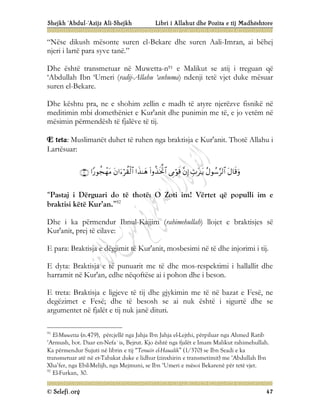Shejkh ‘Abdul-‘Azijz Ali-Shejkh Libri i Allahut dhe Pozita e tij Madhështore
© Selefi.org 47
“Nëse dikush mësonte suren el-Bekare dhe suren Aali-Imran, ai bëhej
njeri i lartë para syve tanë.”
Dhe është transmetuar në Muwetta-n91 e Malikut se atij i treguan që
‘Abdullah Ibn ‘Umeri (radij-Allahu ‘anhuma) ndenji tetë vjet duke mësuar
suren el-Bekare.
Dhe kështu pra, ne e shohim zellin e madh të atyre njerëzve fisnikë në
meditimin mbi domethëniet e Kur'anit dhe punimin me të, e jo vetëm në
mësimin përmendësh të fjalëve të tij.
E teta: Muslimanët duhet të ruhen nga braktisja e Kur'anit. Thotë Allahu i
Lartësuar:










“Pastaj i Dërguari do të thotë: O Zoti im! Vërtet që populli im e
braktisi këtë Kur’an.”92
Dhe i ka përmendur Ibnul-Kajjim (rahimehullah) llojet e braktisjes së
Kur'anit, prej të cilave:
E para: Braktisja e dëgjimit të Kur'anit, mosbesimi në të dhe injorimi i tij.
E dyta: Braktisja e të punuarit me të dhe mos-respektimi i hallallit dhe
harramit në Kur'an, edhe nëqoftëse ai i pohon dhe i beson.
E treta: Braktisja e ligjeve të tij dhe gjykimin me të në bazat e Fesë, ne
degëzimet e Fesë; dhe të besosh se ai nuk është i sigurtë dhe se
argumentet në fjalët e tij nuk janë dituri.
91
El-Muwetta (n.479), përcjellë nga Jahja Ibn Jahja el-Lejthi, përpiluar nga Ahmed Ratib
‘Armush, bot. Daar en-Nefa`is, Bejrut. Kjo është nga fjalët e Imam Malikut rahimehullah.
Ka përmendur Sujuti në librin e tij “Tenuiir el-Haualik” (1/370) se Ibn Seadi e ka
transmetuar atë në et-Tabakat duke e lidhur (zinxhirin e transmetimit) me ‘Abdullah Ibn
Xha’fer, nga Ebil-Melijh, nga Mejmuni, se Ibn ‘Umeri e mësoi Bekarenë për tetë vjet.
92
El-Furkan, 30.
 