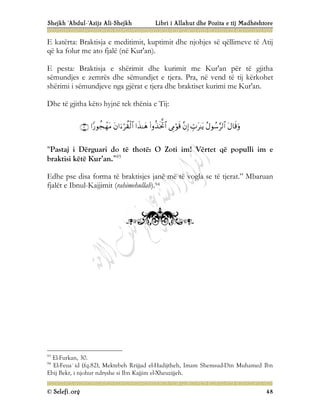 Shejkh ‘Abdul-‘Azijz Ali-Shejkh Libri i Allahut dhe Pozita e tij Madhështore
© Selefi.org 48
E katërta: Braktisja e meditimit, kuptimit dhe njohjes së qëllimeve të Atij
që ka folur me ato fjalë (në Kur'an).
E pesta: Braktisja e shërimit dhe kurimit me Kur'an për të gjitha
sëmundjes e zemrës dhe sëmundjet e tjera. Pra, në vend të tij kërkohet
shërimi i sëmundjeve nga gjërat e tjera dhe braktiset kurimi me Kur'an.
Dhe të gjitha këto hyjnë tek thënia e Tij:










“Pastaj i Dërguari do të thotë: O Zoti im! Vërtet që populli im e
braktisi këtë Kur’an.”93
Edhe pse disa forma të braktisjes janë më të vogla se të tjerat.” Mbaruan
fjalët e Ibnul-Kajjimit (rahimehullah).94
93
El-Furkan, 30.
94
El-Feua`id (fq.82), Mektebeh Rrijjad el-Hadijtheh, Imam Shemsud-Din Muhamed Ibn
Ebij Bekr, i njohur ndryshe si Ibn Kajjim el-Xheuzijjeh.
 