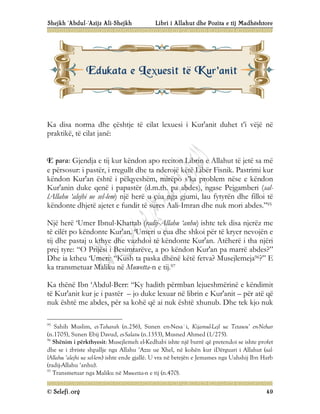 Shejkh ‘Abdul-‘Azijz Ali-Shejkh Libri i Allahut dhe Pozita e tij Madhështore
© Selefi.org 49
Ka disa norma dhe çështje të cilat lexuesi i Kur'anit duhet t’i vëjë në
praktikë, të cilat janë:
E para: Gjendja e tij kur këndon apo reciton Librin e Allahut të jetë sa më
e përsosur: i pastër, i rregullt dhe ta nderojë këtë Libër Fisnik. Pastrimi kur
këndon Kur'an është i pëlqyeshëm, mirëpo s’ka problem nëse e këndon
Kur'anin duke qenë i papastër (d.m.th. pa abdes), ngase Pejgamberi (sal-
lAllahu ‘alejhi ue sel-lem) një herë u çua nga gjumi, lau fytyrën dhe filloi të
këndonte dhjetë ajetet e fundit të sures Aali-Imran dhe nuk mori abdes.”95
Një herë ‘Umer Ibnul-Khattab (radij-Allahu ‘anhu) ishte tek disa njerëz me
të cilët po këndonte Kur'an. ‘Umeri u çua dhe shkoi për të kryer nevojën e
tij dhe pastaj u kthye dhe vazhdoi të këndonte Kur'an. Atëherë i tha njëri
prej tyre: “O Prijësi i Besimtarëve, a po këndon Kur'an pa marrë abdes?”
Dhe ia ktheu ‘Umeri: “Kush ta paska dhënë këtë fetva? Musejlemeja96?” E
ka transmetuar Maliku në Muwetta-n e tij.97
Ka thënë Ibn ‘Abdul-Berr: “Ky hadith përmban lejueshmërinë e këndimit
të Kur'anit kur je i pastër – jo duke lexuar në librin e Kur'anit – për atë që
nuk është me abdes, për sa kohë që ai nuk është xhunub. Dhe tek kjo nuk
95
Sahih Muslim, et-Taharah (n.256), Sunen en-Nesa`i, Kijamul-Lejl ue Tetawu’ en-Nehar
(n.1705), Sunen Ebij Davud, es-Salatu (n.1353), Musned Ahmed (1/275).
96
Shënim i përkthyesit: Musejlemeh el-Kedhabi ishte një burrë që pretendoi se ishte profet
dhe se i zbriste shpallje nga Allahu ‘Azze ue Xhel, në kohën kur iDërguari i Allahut (sal-
lAllahu ‘alejhi ue sel-lem) ishte ende gjallë. U vra në betejën e Jemames nga Uahshij Ibn Harb
(radij-Allahu ‘anhu).
97
Transmetuar nga Maliku në Muwetta-n e tij (n.470).
E
Ed
du
uk
ka
at
ta
a e
e L
Le
ex
xu
ue
es
si
it
t t
të
ë K
Ku
ur
r'
'a
an
ni
it
t
 