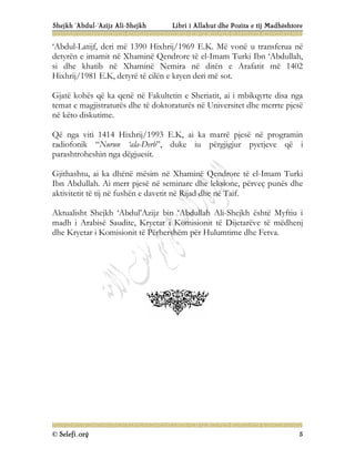 Shejkh ‘Abdul-‘Azijz Ali-Shejkh Libri i Allahut dhe Pozita e tij Madhështore
© Selefi.org 5
‘Abdul-Latijf, deri më 1390 Hixhrij/1969 E.K. Më vonë u transferua në
detyrën e imamit në Xhaminë Qendrore të el-Imam Turki Ibn ‘Abdullah,
si dhe khatib në Xhaminë Nemira në ditën e Arafatit më 1402
Hixhrij/1981 E.K, detyrë të cilën e kryen deri më sot.
Gjatë kohës që ka qenë në Fakultetin e Sheriatit, ai i mbikqyrte disa nga
temat e magjistraturës dhe të doktoraturës në Universitet dhe merrte pjesë
në këto diskutime.
Që nga viti 1414 Hixhrij/1993 E.K, ai ka marrë pjesë në programin
radiofonik “Nurun ‘ala-Derb”, duke iu përgjigjur pyetjeve që i
parashtroheshin nga dëgjuesit.
Gjithashtu, ai ka dhënë mësim në Xhaminë Qendrore të el-Imam Turki
Ibn Abdullah. Ai merr pjesë në seminare dhe leksione, përveç punës dhe
aktivitetit të tij në fushën e davetit në Rijad dhe në Taif.
Aktualisht Shejkh ‘Abdul’Azijz bin ‘Abdullah Ali-Shejkh është Myftiu i
madh i Arabisë Saudite, Kryetar i Komisionit të Dijetarëve të mëdhenj
dhe Kryetar i Komisionit të Përhershëm për Hulumtime dhe Fetva.
 