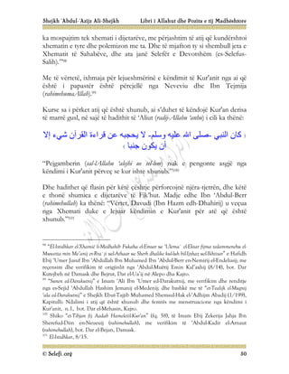 Shejkh ‘Abdul-‘Azijz Ali-Shejkh Libri i Allahut dhe Pozita e tij Madhështore
© Selefi.org 50
ka mospajtim tek xhemati i dijetarëve, me përjashtim të atij që kundërshtoi
xhematin e tyre dhe polemizon me ta. Dhe të mjafton ty si shembull jeta e
Xhematit të Sahabëve, dhe ata janë Selefët e Devotshëm (es-Selefus-
Salih).”98
Me të vërtetë, ixhmaja për lejueshmërinë e këndimit të Kur'anit nga ai që
është i papastër është përcjellë nga Neveviu dhe Ibn Tejmija
(rahimehumaAllah).99
Kurse sa i përket atij që është xhunub, ai s’duhet të këndojë Kur'an derisa
të marrë gusl, në sajë të hadithit të ‘Aliut (radij-Allahu ‘anhu) i cili ka thënë:
‫اﻟﻨﺒﻲ‬ ‫ﻛﺎن‬
-
‫وﺳﻠﻢ‬ ‫ﻋﻠﯿﮫ‬ ‫اﷲ‬ ‫ﺻﻠﻰ‬
-
‫إﻻ‬ ‫ﺷﻲء‬ ‫اﻟﻘﺮآن‬ ‫ﻗﺮاءة‬ ‫ﻋﻦ‬ ‫ﯾﺤﺠﺒﮫ‬ ‫ﻻ‬
‫ﺟﻨﺒﺎ‬ ‫ﯾﻜﻮن‬ ‫أن‬
“Pejgamberin (sal-lAllahu ‘alejhi ue sel-lem) nuk e pengonte asgjë nga
këndimi i Kur'anit përveç se kur ishte xhunub.”100
Dhe hadithet që flasin për këtë çështje përforcojnë njëra-tjetrën, dhe këtë
e thonë shumica e dijetarëve të Fik’hut. Madje edhe Ibn ‘Abdul-Berr
(rahimehullah) ka thënë: “Vërtet, Davudi (Ibn Hazm edh-Dhahirij) u veçua
nga Xhemati duke e lejuar këndimin e Kur'anit për atë që është
xhunub.”101
98
“El-Istidhkar el-Xhamië li-Medhahib Fukaha el-Emsar ue ‘Ulema` el-Ektar fijma tedammenehu el-
Muwetta min Me’anij er-Rra`ji uel-Athaar ue Sherh dhalike kul-luh bil-Ijxhaz uel-Ikhtisar” e Hafidh
Ebij ‘Umer Jusuf Ibn ‘Abdullah Ibn Muhamed Ibn ‘Abdul-Berr en-Nemirij el-Endelusij; me
reçensim dhe verifikim të origjinlit nga ‘Abdul-Muëtij Emin Kal’axhij (8/14), bot. Dar
Kutejbeh në Damask dhe Bejrut, Dar el-Ua’ij në Alepo dha Kajro.
99
“Sunen ed-Darakutnij” e Imam ‘Ali Ibn ‘Umer ed-Darakutnij, me verifikim dhe renditje
nga es-Sejid ‘Abdullah Hashim Jemanij el-Medenij; dhe bashkë me të “et-Tealijk el-Mugnij
‘ala ed-Darakutnij” e Shejkh Ebut-Tajjib Muhamed Shemsul-Hak el-‘Adhijm Abadij (1/199),
Kapitulli: Ndalimi i atij që është xhunub dhe femrës me menstruacione nga këndimi i
Kur'anit, n.1, bot. Dar el-Mehasin, Kajro.
100
Shiko “et-Tibjan fij Aadab Hameletil-Kur'an” (fq. 58), të Imam Ebij Zekerija Jahja Ibn
Sherefud-Diin en-Neueuij (rahimehullah), me verifikim të ‘Abdul-Kadir el-Arnaut
(rahimehullah), bot. Dar el-Bejan, Damask.
101
El-Istidhkar, 8/15.
 