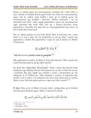 Shejkh ‘Abdul-‘Azijz Ali-Shejkh Libri i Allahut dhe Pozita e tij Madhështore
© Selefi.org 51
Kurse sa i përket gruas me menstruacione, mendimi më i saktë është se
asaj i lejohet të këndojë Kur'an gjatë kohës kur është me menstruacione,
ngase nuk ka ardhur asnjë hadith i saktë që të ndalojë gruan me
menstruacione nga këndimi i Kur'anit. Ndërsa krahasimi i saj me
xhunubin nuk është i saktë, ngaqë papastërtia e gruas me menstruacione
zgjat zakonisht dhe është frikë mos ajo e harron Kur'anin, kurse
papastërtia e xhunubit nuk zgjat dhe ai e heq papastërtinë nga vetja e tij
kur të dojë duke marrë gusl.
Por sa i përket prekjes së mus`hafit (dmth. librit të Kur’anit), më e sakta
është se ai nuk e prek atë, me përjashtim të atij që është i pastër nga
papastërtia e madhe dhe papastërtia e vogël, në sajë të thënies së Allahut
të Lartësuar:





“Atë (Kuranin) e prekin vetëm të pastërtit.”102
Dhe gjithashtu ka ardhur në librin e ‘Amru Ibn Hazmit: “Dhe askush nuk
e prek Kur'anin përveç atij që është i pastër.”
Ka thënë Ibn ‘Abdul-Berr (rahimehullah): “Libri i ‘Amru Ibn Hazmit është
mirëpritur nga Ulematë dhe ata kanë punuar me të, dhe ai është tek ata më
i famshëm dhe më i qartë sesa zinxhiri i vetëm i transmetimit që s’ka
shkëputje në të.” Pastaj tha: “Dhe fukahatë e vendeve të ndryshme dhe
shokët e tyre të cilëve u ka mbërritur kjo fetva, kanë ixhma për sa i përket
faktit se mus`hafi nuk preket përveç se nga ai që është i pastër.”103
E dyta: Nëse ai do të fillojë të lexojë, është e pëlqyeshme që të kërkojë
mbrojtje prej Shejtanit, ngase Allahu i Lartësuar ka thënë:









102
El-Uaki’a, 79.
103
El-Istidhkar, 8/10.
 