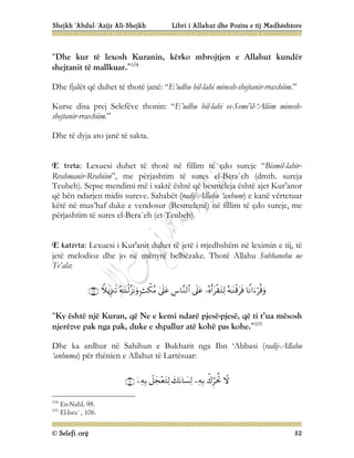 Shejkh ‘Abdul-‘Azijz Ali-Shejkh Libri i Allahut dhe Pozita e tij Madhështore
© Selefi.org 52
“Dhe kur të lexosh Kuranin, kërko mbrojtjen e Allahut kundër
shejtanit të mallkuar.”104
Dhe fjalët që duhet të thotë janë: “E’udhu bil-lahi minesh-shejtanir-rraxhiim.”
Kurse disa prej Selefëve thonin: “E’udhu bil-lahi es-Semi’il-‘Aliim minesh-
shejtanir-rraxhiim.”
Dhe të dyja ato janë të sakta.
E treta: Lexuesi duhet të thotë në fillim të çdo sureje “Bismil-lahir-
Rrahmanir-Rrahiim”, me përjashtim të sures el-Bera`eh (dmth. sureja
Teubeh). Sepse mendimi më i saktë është që besmeleja është ajet Kur’anor
që bën ndarjen midis sureve. Sahabët (radij-Allahu ‘anhum) e kanë vërtetuar
këtë në mus’haf duke e vendosur (Besmelenë) në fillim të çdo sureje, me
përjashtim të sures el-Bera`eh (et-Teubeh).
E katërta: Lexuesi i Kur'anit duhet të jetë i rrjedhshëm në leximin e tij, të
jetë melodioz dhe jo në mënyrë belbëzake. Thotë Allahu Subhanehu ue
Te’ala:










“Ky është një Kuran, që Ne e kemi ndarë pjesë-pjesë, që ti t’ua mësosh
njerëzve pak nga pak, duke e shpallur atë kohë pas kohe.”105
Dhe ka ardhur në Sahihun e Bukharit nga Ibn ‘Abbasi (radij-Allahu
‘anhuma) për thënien e Allahut të Lartësuar:







104
En-Nahl, 98.
105
El-Isra`, 106.
 