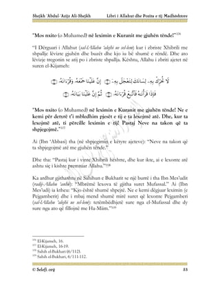 Shejkh ‘Abdul-‘Azijz Ali-Shejkh Libri i Allahut dhe Pozita e tij Madhështore
© Selefi.org 53
“Mos nxito (o Muhamed) në leximin e Kuranit me gjuhën tënde!”106
“I Dërguari i Allahut (sal-lAllahu ‘alejhi ue sel-lem) kur i zbriste Xhibrili me
shpallje lëvizte gjuhën dhe buzët dhe kjo iu bë shumë e rëndë. Dhe ato
lëvizje tregonin se atij po i zbriste shpallja. Kështu, Allahu i zbriti ajetet në
suren el-Kijameh:






















“Mos nxito (o Muhamed) në leximin e Kuranit me gjuhën tënde! Ne e
kemi për detyrë t’i mbledhim pjesët e tij e ta lexojmë atë. Dhe, kur ta
lexojmë atë, ti përcille leximin e tij! Pastaj Neve na takon që ta
shpjegojmë.”107
Ai (Ibn ‘Abbasi) tha (në shpjegimin e këtyre ajeteve): “Neve na takon që
ta shpjegojmë atë me gjuhën tënde.”
Dhe tha: “Pastaj kur i vinte Xhibrili heshtte, dhe kur ikte, ai e lexonte atë
ashtu siç i kishte premtuar Allahu.”108
Ka ardhur gjithashtu në Sahihun e Bukharit se një burrë i tha Ibn Mes’udit
(radij-Allahu ‘anhu): “Mbrëmë lexova të gjitha suret Mufassal.” Ai (Ibn
Mes’udi) ia ktheu: “Kjo është shumë shpejtë. Ne e kemi dëgjuar leximin (e
Pejgamberit) dhe i mbaj mend shumë mirë suret që lexonte Pejgamberi
(sal-lAllahu ‘alejhi ue sel-lem): tetëmbëdhjetë sure nga el-Mufassal dhe dy
sure nga ato që fillojnë me Ha-Miim.”109
106
El-Kijameh, 16.
107
El-Kijameh, 16-19.
108
Sahih el-Bukhari (6/112).
109
Sahih el-Bukhari, 6/111-112.
 