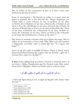 Shejkh ‘Abdul-‘Azijz Ali-Shejkh Libri i Allahut dhe Pozita e tij Madhështore
© Selefi.org 54
Dhe ka ardhur në disa transmetime të tjera se ai burri i lexoi suret
Mufassal në një rekat të vetëm.110
Kurse në transmetimin e Ebi Davudit ka ardhur se ai recitoi suret me
gjatësi të barabartë dhe ai (Ibn Mes’udi) tha: “Mirëpo Pejgamberi (sal-
lAllahu ‘alejhi ue sel-lem) recitonte dy sure të barabarta në një rekat:
en-Nexhm dhe er-Rrahman në një rekat, el-Kamer dhe el-Hakkah në një
rekat, et-Tuur dhe edh-Dharijat në një rekat, el-Uaki’ah dhe el-Kalem në
një rekat, el-Mearixh dhe en-Nazi’at në një rekat, el-Mutaffifiin dhe ‘Abese
në një rekat, el-Mudethir dhe el-Muzemmil në një rekat, ed-Dehr (el-
Insan) dhe el-Kijameh në një rekat, ‘Amme (en-Nebe`e) dhe el-Murselat
në një rekat, dhe ed-Dukhan me et-Tekuir në një rekat.”111
Dhe Suneti në recitimin e Kur'anit është që të zgjaten disa tinguj. Dhe ka
ardhur në një transmetim se Enesi (radij-Allahu ‘anhu) u pyet për recitimin
e Pejgamberit (sal-lAllahu ‘alejhi ue sel-lem) dhe tha: “Ai i zgjaste disa
tinguj.”112
Kurse në një tekst tjetër të hadithit ka ardhur: “Pastaj ai (Enesi) recitoi:
Bismil-lahir-Rrahmanir-Rrahiim dhe e zgjati zërin tek Bismilahi, e zgjati tek er-
Rrahmani dhe e zgjati tek er-Rrahiim.”113
E pesta: Është e pëlqyeshme që recituesi i Kur'anit ta zbukurojë zërin e tij
me Librin e Allahut. Transmetohet nga Ebu Hurejrah (radij-Allahu ‘anhu) i
cili ka thënë: I Dërguari i Allahut (sal-lAllahu ‘alejhi ue sel-lem) ka thënë:
‫ﺑﺎﻟﻘﺮآن‬ ‫ﯾﺘﻐﻨﻰ‬ ‫أن‬ ‫ﻟﻠﻨﺒﻲ‬ ‫أذن‬ ‫ﻣﺎ‬ ‫ﻟﺸﻲء‬ ‫اﷲ‬ ‫أذن‬ ‫ﻣﺎ‬
“Allahu nuk dëgjon ndonjë gjë ashtu siç dëgjon një Pejgamber duke kënduar bukur
Kur'anin.”114
110
Sahih Muslim, n.822.
111
Sunen Ebij Davud, n.1396.
112
Sahih el-Bukhari (6/112).
113
Sahih el-Bukhari (6/112).
114
Sahih el-Bukhari (8/107-108).
 