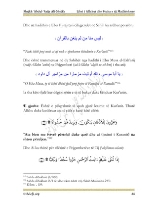 Shejkh ‘Abdul-‘Azijz Ali-Shejkh Libri i Allahut dhe Pozita e tij Madhështore
© Selefi.org 55
Dhe në hadithin e Ebu Hurejrës i cili gjendet në Sahih ka ardhur po ashtu:
‫ﺑﺎﻟﻘﺮآن‬ ‫ﯾﺘﻐﻦ‬ ‫ﻟﻢ‬ ‫ﻣﻦ‬ ‫ﻣﻨﺎ‬ ‫ﻟﯿﺲ‬
“Nuk është prej nesh ai që nuk e zbukuron këndimin e Kur'anit.”115
Dhe është transmetuar në dy Sahihët nga hadithi i Ebu Musa el-Esh’arij
(radij-Allahu ‘anhu) se Pejgamberi (sal-lAllahu ‘alejhi ue sel-lem) i tha atij:
‫داود‬ ‫آل‬ ‫ﻣﺰاﻣﯿﺮ‬ ‫ﻣﻦ‬ ‫ﻣﺰﻣﺎرا‬ ‫أوﺗﯿﺖ‬ ‫ﻟﻘﺪ‬ ، ‫ﻣﻮﺳﻰ‬ ‫أﺑﺎ‬ ‫ﯾﺎ‬
“O Eba Musa, ty të është dhënë fyell prej fyejve të Familjes së Davudit.”116
Ia tha këto fjalë kur dëgjoi zërin e tij të bukur duke kënduar Kur'anin.
E gjashta: Është e pëlqyshme të qash gjatë leximit të Kur'anit. Thotë
Allahu duke lavdëruar ata të cilët e kanë këtë cilësi:







“Ata bien me fytyrë përtokë duke qarë dhe ai (leximi i Kuranit) ua
shton përuljen.”117
Dhe Ai ka thënë për cilësinë e Pejgamberëve të Tij (‘alejhimus-selam):










115
Sahih el-Bukhari (6/209).
116
Sahih el-Bukhari (6/112) dhe teksti është i tij; Sahih Muslim (n.793).
117
El-Isra`, 109.
 