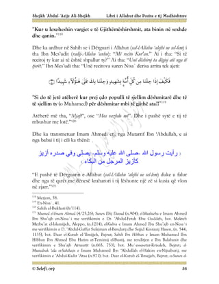 Shejkh ‘Abdul-‘Azijz Ali-Shejkh Libri i Allahut dhe Pozita e tij Madhështore
© Selefi.org 56
“Kur u lexoheshin vargjet e të Gjithëmëshirshmit, ata binin në sexhde
dhe qanin.”118
Dhe ka ardhur në Sahih se i Dërguari i Allahut (sal-lAllahu ‘alejhi ue sel-lem) i
tha Ibn Mes’udit (radij-Allahu ‘anhu): “Më recito Kur'an.” Ai i tha: “Si të
recitoj ty kur ai të është shpallur ty?” Ai tha: “Unë dëshiroj ta dëgjoj atë nga të
tjerët.” Ibn Mes’udi tha: “Unë recitova suren Nisa` derisa arrita tek ajeti:













“Si do të jetë atëherë kur prej çdo populli të sjellim dëshmitarë dhe të
të sjellim ty (o Muhamed) për dëshmitar mbi të gjithë ata?!”119
Atëherë më tha, “Mjaft”, ose “Mos vazhdo më”. Dhe i pashë sytë e tij të
mbushur me lotë.”120
Dhe ka transmetuar Imam Ahmedi etj. nga Mutarrif Ibn ‘Abdullah, e ai
nga babai i tij i cili ka thënë:
‫اﷲ‬ ‫رﺳﻮل‬ ‫رأﯾﺖ‬
-
‫وﺳﻠﻢ‬ ‫ﻋﻠﯿﮫ‬ ‫اﷲ‬ ‫ﺻﻠﻰ‬
-
‫أزﯾﺰ‬ ‫ﺻﺪره‬ ‫وﻓﻲ‬ ‫ﯾﺼﻠﻲ‬
‫اﻟﺒﻜﺎء‬ ‫ﻣﻦ‬ ‫اﻟﻤﺮﺟﻞ‬ ‫ﻛﺄزﯾﺰ‬
“E pashë të Dërguarin e Allahut (sal-lAllahu ‘alejhi ue sel-lem) duke u falur
dhe nga të qarët me dënesë kraharori i tij lëshonte një zë si kusia që vlon
në zjarr.”121
118
Merjem, 58.
119
En-Nisa`, 41.
120
Sahih el-Bukhari (6/114).
121
Musned el-Imam Ahmed (4/25,26); Sunen Ebij Davud (n.904); el-Muxhteba e Imam Ahmed
Ibn Shu’ajb en-Nesa`i me verifikimin e Dr. ‘Abdul-Fetah Ebu Guddeh, bot. Mekteb
Metbu’at el-Islamijjeh, Aleppo, (n.1214); el-Kubra e Imam Ahmed Ibn Shu’ajb en-Nesa`i
me verifikimin e D. ‘Abdul-Gaffar Sulejman el-Bendarij dhe Sejjid Kesrauij Hasen, (n. 544,
1135), bot. Daar el-Kutub el-‘Ilmijjeh, Bejrut; Sahih Ibn Hibban e Imam Muhamed Ibn
Hibban Ibn Ahmed Ebu Hatim et-Temimij el-Bustij, me renditjen e Ibn Balabanit dhe
verifikimin e Shu’ajb Arnautit (n.665, 753), bot. Mu`essesetur-Rrisaleh, Bejrut; el-
Mustedrak ‘ala es-Sahihajn e Imam Muhamed Ibn ‘Abdullah el-Hakim en-Nijsaburij, me
verifikimin e ‘Abdul-Kadir ‘Ataa (n.971), bot. Daar el-Kutub el-‘Ilmejjeh, Bejrut; es-Sunen el-
 