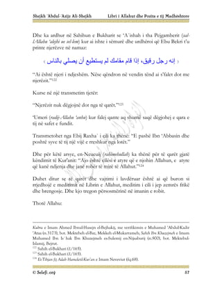 Shejkh ‘Abdul-‘Azijz Ali-Shejkh Libri i Allahut dhe Pozita e tij Madhështore
© Selefi.org 57
Dhe ka ardhur në Sahihun e Bukharit se ‘A`ishah i tha Pejgamberit (sal-
lAllahu ‘alejhi ue sel-lem) kur ai ishte i sëmurë dhe urdhëroi që Ebu Bekri t’u
printe njerëzve në namaz:
‫ﺑﺎﻟﻨﺎس‬ ‫ﯾﺼﻠﻲ‬ ‫أن‬ ‫ﯾﺴﺘﻄﯿﻊ‬ ‫ﻟﻢ‬ ‫ﻣﻘﺎﻣﻚ‬ ‫ﻗﺎم‬ ‫إذا‬ ،‫رﻗﯿﻖ‬ ‫رﺟﻞ‬ ‫إﻧﮫ‬
“Ai është njeri i ndjeshëm. Nëse qëndron në vendin tënd ai s’falet dot me
njerëzit.”122
Kurse në një transmetim tjetër:
“Njerëzit nuk dëgjojnë dot nga të qarët.”123
‘Umeri (radij-Allahu ‘anhu) kur falej qante aq shumë saqë dëgjohej e qara e
tij në safet e fundit.
Transmetohet nga Ebij Raxha` i cili ka thënë: “E pashë Ibn ‘Abbasin dhe
poshtë syve të tij një vijë e rreshkur nga lotët.”
Dhe për këtë arsye, en-Neueuij (rahimehullah) ka thënë për të qarët gjatë
këndimit të Kur'anit: “Ajo është cilësi e atyre që e njohin Allahun, e atyre
që kanë ndjenja dhe janë robër të mirë të Allahut.”124
Duhet ditur se të qarët dhe vajtimi i lavdëruar është ai që buron si
rrjedhojë e meditimit në Librin e Allahut, meditim i cili i jep zemrës frikë
dhe brengosje. Dhe kjo tregon përsosmërinë në imanin e robit.
Thotë Allahu:
Kubra e Imam Ahmed Ibnul-Husejn el-Bejhakij, me verifikimin e Muhamed ‘Abdul-Kadir
‘Ataa (n.3173), bot. Mektebeh el-Baz, Mekkeh el-Mukarrameh; Sahih Ibn Khuzejmeh e Imam
Muhamed Ibn Is`hak Ibn Khuzejmeh es-Sulemij en-Nijsaburij (n.900), bot. Mektebul-
Islamij, Bejrut.
122
Sahih el-Bukhari (1/165).
123
Sahih el-Bukhari (1/165).
124
Et-Tibjan fij Adab Hameletil-Kur’an e Imam Neveviut (fq.68).
 