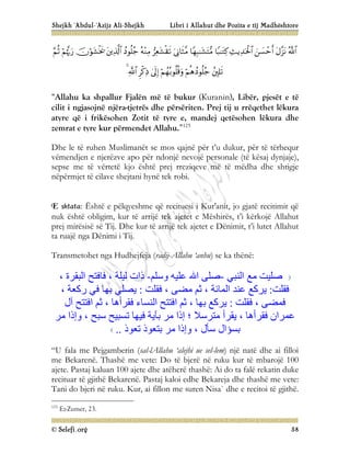 Shejkh ‘Abdul-‘Azijz Ali-Shejkh Libri i Allahut dhe Pozita e tij Madhështore
© Selefi.org 58





















“Allahu ka shpallur Fjalën më të bukur (Kuranin), Libër, pjesët e të
cilit i ngjasojnë njëra-tjetrës dhe përsëriten. Prej tij u rrëqethet lëkura
atyre që i frikësohen Zotit të tyre e, mandej qetësohen lëkura dhe
zemrat e tyre kur përmendet Allahu.”125
Dhe le të ruhen Muslimanët se mos qajnë për t’u dukur, për të tërhequr
vëmendjen e njerëzve apo për ndonjë nevojë personale (të kësaj dynjaje),
sepse me të vërtetë kjo është prej rreziqeve më të mëdha dhe shtigje
nëpërmjet të cilave shejtani hynë tek robi.
E shtata: Është e pëlqyeshme që recituesi i Kur'anit, jo gjatë recitimit që
nuk është obligim, kur të arrijë tek ajetet e Mëshirës, t’i kërkojë Allahut
prej mirësisë së Tij. Dhe kur të arrijë tek ajetet e Dënimit, t’i lutet Allahut
ta ruajë nga Dënimi i Tij.
Transmetohet nga Hudhejfeja (radij-Allahu ‘anhu) se ka thënë:
‫اﻟﻨﺒﻲ‬ ‫ﻣﻊ‬ ‫ﺻﻠﯿﺖ‬
-
‫وﺳﻠﻢ‬ ‫ﻋﻠﯿﮫ‬ ‫اﷲ‬ ‫ﺻﻠﻰ‬
-
، ‫اﻟﺒﻘﺮة‬ ‫ﻓﺎﻓﺘﺢ‬ ، ‫ﻟﯿﻠﺔ‬ ‫ذات‬
‫ﻓﻘﻠﺖ‬
:
‫ﻓﻘﻠﺖ‬ ، ‫ﻣﻀﻰ‬ ‫ﺛﻢ‬ ، ‫اﻟﻤﺎﺋﺔ‬ ‫ﻋﻨﺪ‬ ‫ﯾﺮﻛﻊ‬
:
، ‫رﻛﻌﺔ‬ ‫ﻓﻲ‬ ‫ﺑﮭﺎ‬ ‫ﯾﺼﻠﻲ‬
‫ﻓﻘﻠﺖ‬ ، ‫ﻓﻤﻀﻰ‬
:
‫آل‬ ‫اﻓﺘﺘﺢ‬ ‫ﺛﻢ‬ ، ‫ﻓﻘﺮأھﺎ‬ ‫اﻟﻨﺴﺎء‬ ‫اﻓﺘﺘﺢ‬ ‫ﺛﻢ‬ ، ‫ﺑﮭﺎ‬ ‫ﯾﺮﻛﻊ‬
‫ﻣﺮ‬ ‫وإذا‬ ، ‫ﺳﺒﺢ‬ ‫ﺗﺴﺒﯿﺢ‬ ‫ﻓﯿﮭﺎ‬ ‫ﺑﺂﯾﺔ‬ ‫ﻣﺮ‬ ‫إذا‬ ‫؛‬ ‫ﻣﺘﺮﺳﻼ‬ ‫ﯾﻘﺮأ‬ ، ‫ﻓﻘﺮأھﺎ‬ ‫ﻋﻤﺮان‬
‫ﺑﺴﺆال‬
‫ﺗﻌﻮذ‬ ‫ﺑﺘﻌﻮذ‬ ‫ﻣﺮ‬ ‫وإذا‬ ، ‫ﺳﺄل‬
..
“U fala me Pejgamberin (sal-lAllahu ‘alejhi ue sel-lem) një natë dhe ai filloi
me Bekarenë. Thashë me vete: Do të bjerë në ruku kur të mbarojë 100
ajete. Pastaj kaluan 100 ajete dhe atëherë thashë: Ai do ta falë rekatin duke
recituar të gjithë Bekarenë. Pastaj kaloi edhe Bekareja dhe thashë me vete:
Tani do bjeri në ruku. Kur, ai fillon me suren Nisa` dhe e recitoi të gjithë.
125
Ez-Zumer, 23.
 