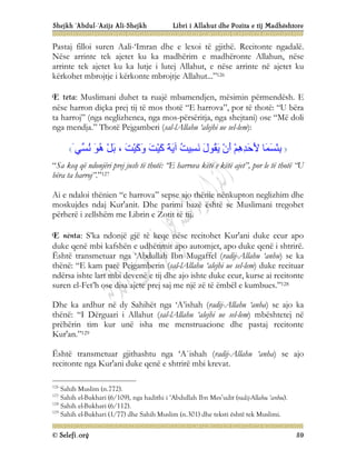 Shejkh ‘Abdul-‘Azijz Ali-Shejkh Libri i Allahut dhe Pozita e tij Madhështore
© Selefi.org 59
Pastaj filloi suren Aali-‘Imran dhe e lexoi të gjithë. Recitonte ngadalë.
Nëse arrinte tek ajetet ku ka madhërim e madhëronte Allahun, nëse
arrinte tek ajetet ku ka lutje i lutej Allahut, e nëse arrinte në ajetet ku
kërkohet mbrojtje i kërkonte mbrojtje Allahut...”126
E teta: Muslimani duhet ta ruajë mbamendjen, mësimin përmendësh. E
nëse harron diçka prej tij të mos thotë “E harrova”, por të thotë: “U bëra
ta harroj” (nga neglizhenca, nga mos-përsëritja, nga shejtani) ose “Më doli
nga mendja.” Thotë Pejgamberi (sal-lAllahu ‘alejhi ue sel-lem):
‫ﱢﻲ‬
‫ﺴ‬ُ
‫ﻧ‬ َ
‫ﻮ‬ُ
‫ھ‬ ْ‫ﻞ‬َ
‫ﺑ‬ ، َ
‫ﺖ‬ْ‫ﯿ‬َ
‫ﻛ‬َ
‫و‬ َ
‫ﺖ‬ْ‫ﯿ‬َ
‫ﻛ‬ َ
‫ﺔ‬َ
‫ﯾ‬‫آ‬ ُ
‫ﺖ‬‫ِﯿ‬
‫ﺴ‬َ
‫ﻧ‬ َ
‫ل‬‫ُﻮ‬
‫ﻘ‬َ
‫ﯾ‬ ْ‫ن‬َ
‫أ‬ ْ‫ﻢ‬ِ
‫ھ‬ِ
‫ﺪ‬َ
‫ﺣ‬َ
‫ﻷ‬ ‫َﺎ‬
‫ﻤ‬َ
‫ﺴ‬ْ‫ﺌ‬ِ
‫ﺑ‬
َ
“Sa keq që ndonjëri prej jush të thotë: “E harrova këtë e këtë ajet”, por le të thotë “U
bëra ta harroj”.”127
Ai e ndaloi thënien “e harrova” sepse ajo thënie nënkupton neglizhim dhe
moskujdes ndaj Kur'anit. Dhe parimi bazë është se Muslimani tregohet
përherë i zellshëm me Librin e Zotit të tij.
E nënta: S’ka ndonjë gjë të keqe nëse recitohet Kur'ani duke ecur apo
duke qenë mbi kafshën e udhëtimit apo automjet, apo duke qenë i shtrirë.
Është transmetuar nga ‘Abdullah Ibn Mugaffel (radij-Allahu ‘anhu) se ka
thënë: “E kam parë Pejgamberin (sal-lAllahu ‘alejhi ue sel-lem) duke recituar
ndërsa ishte lart mbi devenë e tij dhe ajo ishte duke ecur, kurse ai recitonte
suren el-Fet’h ose disa ajete prej saj me një zë të ëmbël e kumbues.”128
Dhe ka ardhur në dy Sahihët nga ‘A’ishah (radij-Allahu ‘anha) se ajo ka
thënë: “I Dërguari i Allahut (sal-lAllahu ‘alejhi ue sel-lem) mbështetej në
prëhërin tim kur unë isha me menstruacione dhe pastaj recitonte
Kur'an.”129
Është transmetuar gjithashtu nga ‘A`ishah (radij-Allahu ‘anha) se ajo
recitonte nga Kur'ani duke qenë e shtrirë mbi krevat.
126
Sahih Muslim (n.772).
127
Sahih el-Bukhari (6/109), nga hadithi i ‘Abdullah Ibn Mes’udit (radij-Allahu ‘anhu).
128
Sahih el-Bukhari (6/112).
129
Sahih el-Bukhari (1/77) dhe Sahih Muslim (n.301) dhe teksti është tek Muslimi.
 