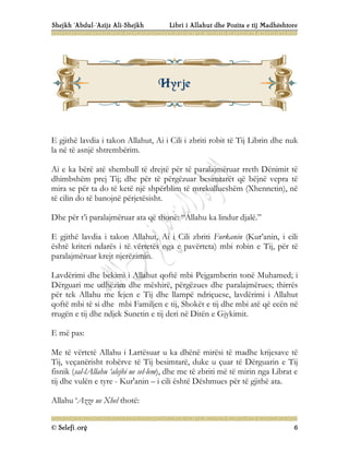 Shejkh ‘Abdul-‘Azijz Ali-Shejkh Libri i Allahut dhe Pozita e tij Madhështore
© Selefi.org 6
E gjithë lavdia i takon Allahut, Ai i Cili i zbriti robit të Tij Librin dhe nuk
la në të asnjë shtrembërim.
Ai e ka bërë atë shembull të drejtë për të paralajmëruar rreth Dënimit të
dhimbshëm prej Tij; dhe për të përgëzuar besimtarët që bëjnë vepra të
mira se për ta do të ketë një shpërblim të mrekullueshëm (Xhennetin), në
të cilin do të banojnë përjetësisht.
Dhe për t’i paralajmëruar ata që thonë: “Allahu ka lindur djalë.”
E gjithë lavdia i takon Allahut, Ai i Cili zbriti Furkanin (Kur’anin, i cili
është kriteri ndarës i të vërtetës nga e pavërteta) mbi robin e Tij, për të
paralajmëruar krejt njerëzimin.
Lavdërimi dhe bekimi i Allahut qoftë mbi Pejgamberin tonë Muhamed; i
Dërguari me udhëzim dhe mëshirë, përgëzues dhe paralajmërues; thirrës
për tek Allahu me lejen e Tij dhe llampë ndriçuese, lavdërimi i Allahut
qoftë mbi të si dhe mbi Familjen e tij, Shokët e tij dhe mbi atë që ecën në
rrugën e tij dhe ndjek Sunetin e tij deri në Ditën e Gjykimit.
E më pas:
Me të vërtetë Allahu i Lartësuar u ka dhënë mirësi të madhe krijesave të
Tij, veçanërisht robërve të Tij besimtarë, duke u çuar të Dërguarin e Tij
fisnik (sal-lAllahu ‘alejhi ue sel-lem), dhe me të zbriti më të mirin nga Librat e
tij dhe vulën e tyre - Kur'anin – i cili është Dëshmues për të gjithë ata.
Allahu ‘Azze ue Xhel thotë:
H
Hy
yr
rj
je
e
 