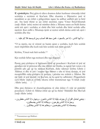 Shejkh ‘Abdul-‘Azijz Ali-Shejkh Libri i Allahut dhe Pozita e tij Madhështore
© Selefi.org 61
E njëmbëdhjeta: Prej gjëra të cilave doemos duhet kushtuar vëmendje është
sexhdeja e recitimit të Kur'anit. Dhe shumica e Dijetarëve janë të
mendimit se ajo është e pëlqyeshme ngase ka ardhur urdhëri për ta bërë
atë. Ata kanë thënë se ajo është mustehab, sepse ‘Umer Ibnul-Khattab
(radij-Allahu ‘anhu) recitoi në mimber ditën e Xhuma suren en-Nahl derisa
arriti tek ajeti i sexhdes; ai zbriti dhe bëri sexhde dhe bënë sexhde edhe
njerëzit. Kur erdhi e Xhumaja tjetër ai recitoi sërish derisa arriti tek ajeti i
sexhdes dhe tha:
‫ﻋﻠﯿﮫ‬ ‫إﺛﻢ‬ ‫ﻓﻼ‬ ‫ﯾﺴﺠﺪ‬ ‫ﻟﻢ‬ ‫وﻣﻦ‬ ‫أﺻﺎب‬ ‫ﻓﻘﺪ‬ ‫ﺳﺠﺪ‬ ‫ﻓﻤﻦ‬ ، ‫ﺑﺎﻟﺴﺠﻮد‬ ‫ﻧﻤﺮ‬ ‫إﻧﺎ‬ ، ‫اﻟﻨﺎس‬ ‫أﯾﮭﺎ‬ ‫ﯾﺎ‬
.
“O ju njerëz, me të vërtetë ne hasim ajetet e sexhdes, kush bën sexhde
merr shpërblim dhe kush nuk bën sexhde nuk merr gjynah.”
Kështu, ‘Umeri nuk bëri sexhde.131
Kjo sexhde bëhet nga recituesi dhe nga dëgjuesi.
Pastaj, prej çështjeve të ligjëruara është që poseduesi i Kur'anit të jetë në
gjendjen më të përsosur dhe me cilësitë më fisnike, ta ngrejë lart veten e tij
përmbi çdo gjë që ka ndaluar Kur'anit, duke nderuar kështu Librin e
Allahut; si dhe të jetë i ruajtur nga fitimet e ulta të kësaj dynjaje, të jetë
mospërfillës ndaj çështjeve të pavlera, i përulur me robërit e Allahut. Me
një fjalë: të jetë morali i tij Kur'ani, siç ka qenë ky udhëzimi i Pejgamberit
(sal-lAllahu ‘alejhi ue sel-lem), sikurse është transmetuar nga ‘A`ishah (radij-
Allahu ‘anha).
Dhe prej thënieve të shumëkuptimta të cilat duhet t’i vëjë në praktikë
poseduesi i Librit të Allahut është ajo që ka thënë ‘Abdullah Ibn Mes’udi
(radij-Allahu ‘anhu):
، ‫ﻣﻔﻄﺮون‬ ‫اﻟﻨﺎس‬ ‫إذا‬ ‫وﺑﻨﮭﺎره‬ ، ‫ﻧﺎﺋﻤﻮن‬ ‫اﻟﻨﺎس‬ ‫إذا‬ ‫ﺑﻠﯿﻠﮫ‬ ‫ﯾﻌﺮف‬ ‫أن‬ ‫اﻟﻘﺮآن‬ ‫ﻟﺤﺎﻣﻞ‬ ‫ﯾﻨﺒﻐﻲ‬
،‫ﯾﻀﺤﻜﻮن‬ ‫اﻟﻨﺎس‬ ‫إذا‬ ‫وﺑﺒﻜﺎﺋﮫ‬ ، ‫ﯾﻔﺮﺣﻮن‬ ‫اﻟﻨﺎس‬ ‫إذا‬ ‫وﺑﺤﺰﻧﮫ‬
، ‫ﯾﺨﻮﺿﻮن‬ ‫اﻟﻨﺎس‬ ‫إذا‬ ‫وﺑﺼﻤﺘﮫ‬
‫ﯾﺨﺘﺎﻟﻮن‬ ‫اﻟﻨﺎس‬ ‫إذا‬ ‫وﺑﺨﺸﻮﻋﮫ‬
.
131
Transmetuar nga Bukhari.
 