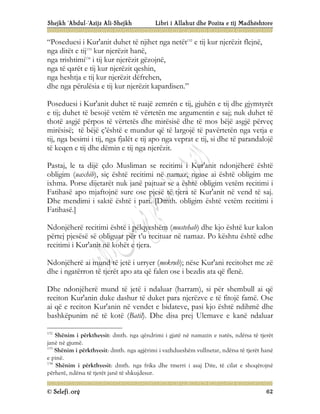 Shejkh ‘Abdul-‘Azijz Ali-Shejkh Libri i Allahut dhe Pozita e tij Madhështore
© Selefi.org 62
“Poseduesi i Kur'anit duhet të njihet nga netët132
e tij kur njerëzit flejnë,
nga ditët e tij133
kur njerëzit hanë,
nga trishtimi134
i tij kur njerëzit gëzojnë,
nga të qarët e tij kur njerëzit qeshin,
nga heshtja e tij kur njerëzit dëfrehen,
dhe nga përulësia e tij kur njerëzit kapardisen.”
Poseduesi i Kur'anit duhet të ruajë zemrën e tij, gjuhën e tij dhe gjymtyrët
e tij; duhet të besojë vetëm të vërtetën me argumentin e saj; nuk duhet të
thotë asgjë përpos të vërtetës dhe mirësisë dhe të mos bëjë asgjë përveç
mirësisë; të bëjë ç’është e mundur që të largojë të pavërtetën nga vetja e
tij, nga besimi i tij, nga fjalët e tij apo nga veprat e tij, si dhe të parandalojë
të keqen e tij dhe dëmin e tij nga njerëzit.
Pastaj, le ta dijë çdo Musliman se recitimi i Kur'anit ndonjëherë është
obligim (uaxhib), siç është recitimi në namaz, ngase ai është obligim me
ixhma. Porse dijetarët nuk janë pajtuar se a është obligim vetëm recitimi i
Fatihasë apo mjaftojnë sure ose pjesë të tjera të Kur'anit në vend të saj.
Dhe mendimi i saktë është i pari. [Dmth. obligim është vetëm recitimi i
Fatihasë.]
Ndonjëherë recitimi është i pëlqyeshëm (mustehab) dhe kjo është kur kalon
përtej pjesësë së obliguar për t’u recituar në namaz. Po kështu është edhe
recitimi i Kur'anit në kohët e tjera.
Ndonjëherë ai mund të jetë i urryer (mekruh); nëse Kur'ani recitohet me zë
dhe i ngatërron të tjerët apo ata që falen ose i bezdis ata që flenë.
Dhe ndonjëherë mund të jetë i ndaluar (harram), si për shembull ai që
reciton Kur'anin duke dashur të duket para njerëzve e të fitojë famë. Ose
ai që e reciton Kur'anin në vendet e bidateve, pasi kjo është ndihmë dhe
bashkëpunim në të kotë (Batil). Dhe disa prej Ulemave e kanë ndaluar
132
Shënim i përktheysit: dmth. nga qëndrimi i gjatë në namazin e natës, ndërsa të tjerët
janë në gjumë.
133
Shënim i përkthyesit: dmth. nga agjërimi i vazhdueshëm vullnetar, ndërsa të tjerët hanë
e pinë.
134
Shënim i përkthyesit: dmth. nga frika dhe tmerri i asaj Dite, të cilat e shoqërojnë
përherë, ndërsa të tjerët janë të shkujdesur.
 