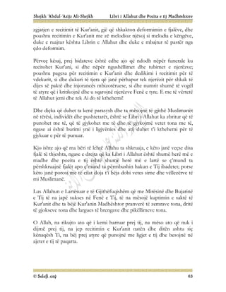 Shejkh ‘Abdul-‘Azijz Ali-Shejkh Libri i Allahut dhe Pozita e tij Madhështore
© Selefi.org 63
zgjatjen e recitimit të Kur'anit, gjë që shkakton deformimin e fjalëve, dhe
poashtu recitimin e Kur'anit me zë melodioz njësoj si melodia e këngëve,
duke e ruajtur kështu Librin e Allahut dhe duke e mbajtur të pastër nga
çdo deformim.
Përveç kësaj, prej bidateve është edhe ajo që ndodh nëpër funerale ku
recitohet Kur'ani, si dhe nëpër ngushëllimet dhe tubimet e njerëzve;
poashtu pagesa për recitimin e Kur'anit dhe dedikimi i recitimit për të
vdekurit, si dhe dukuri të tjera që janë përhapur tek njerëzit për shkak të
dijes së paktë dhe injorancës mbizotëruese, si dhe numrit shumë të vogël
të atyre që i kritikojnë dhe u sqarojnë njerëzve Fenë e tyre. E me të vërtetë
të Allahut jemi dhe tek Ai do të kthehemi!
Dhe diçka që duhet ta kenë parasysh dhe ta mësojnë të gjithë Muslimanët
në tërësi, individët dhe pushtetarët, është se Libri i Allahut ka zbritur që të
punohet me të, që të gjykohet me të dhe të gjykojmë vetet tona me të,
ngase ai është burimi ynë i ligjvënies dhe atij duhet t’i kthehemi për të
gjykuar e për të punuar.
Kjo ishte ajo që ma bëri të lehtë Allahu ta shkruaja, e këto janë veçse disa
fjalë të thjeshta, ngase e drejta që ka Libri i Allahut është shumë herë më e
madhe dhe pozita e tij është shumë herë më e lartë se ç’mund ta
përshkruajnë fjalët apo ç’mund ta përmbushin hakun e Tij ibadetet; porse
këto janë porosi me të cilat doja t’i bëja dobi vetes sime dhe vëllezërve të
mi Muslimanë.
Lus Allahun e Lartësuar e të Gjithëfuqishëm që me Mirësinë dhe Bujarinë
e Tij të na japë sukses në Fenë e Tij, të na mësojë kuptimin e saktë të
Kur'anit dhe ta bëjë Kur'anin Madhështor pranverë të zemrave tona, dritë
të gjokseve tona dhe largues të brengave dhe pikëllimeve tona.
O Allah, na rikujto ato që i kemi harruar prej tij, na mëso ato që nuk i
dijmë prej tij, na jep recitimin e Kur'anit natën dhe ditën ashtu siç
kënaqësh Ti, na bëj prej atyre që punojnë me ligjet e tij dhe besojnë në
ajetet e tij të paqarta.
 
