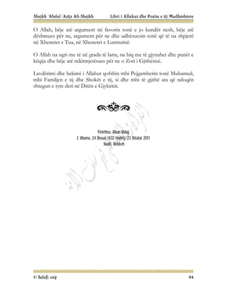 Shejkh ‘Abdul-‘Azijz Ali-Shejkh Libri i Allahut dhe Pozita e tij Madhështore
© Selefi.org 64
O Allah, bëje atë argument në favorin tonë e jo kundër nesh, bëje atë
dëshmues për ne, argument për ne dhe udhëzuesin tonë që të na shpjerë
në Xhenetet e Tua, në Xhenetet e Lumturisë.
O Allah na ngri me të në grada të larta, na hiq me të gjynahet dhe punët e
këqija dhe bëje atë ndërmjetësues për ne o Zoti i Gjithësisë.
Lavdërimi dhe bekimi i Allahut qofshin mbi Pejgamberin tonë Muhamed,
mbi Familjen e tij dhe Shokët e tij, si dhe mbi të gjithë ata që ndoqën
shtegun e tyre deri në Ditën e Gjykimit.
Përktheu: Alban Malaj
E Xhuma, 24 Sheual 1432 Hixhrij/23 Shtator 2011
‘Auali, Mekkeh
 