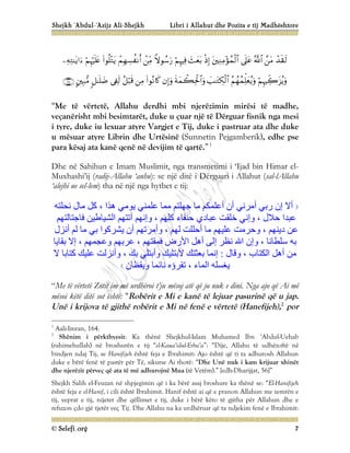 Shejkh ‘Abdul-‘Azijz Ali-Shejkh Libri i Allahut dhe Pozita e tij Madhështore
© Selefi.org 7


























“Me të vërtetë, Allahu derdhi mbi njerëzimin mirësi të madhe,
veçanërisht mbi besimtarët, duke u çuar një të Dërguar fisnik nga mesi
i tyre, duke iu lexuar atyre Vargjet e Tij, duke i pastruar ata dhe duke
u mësuar atyre Librin dhe Urtësinë (Sunnetin Pejgamberik), edhe pse
para kësaj ata kanë qenë në devijim të qartë.”1
Dhe në Sahihun e Imam Muslimit, nga transmetimi i ‘Ijad bin Himar el-
Muxhashi’ij (radij-Allahu ‘anhu): se një ditë i Dërguari i Allahut (sal-lAllahu
‘alejhi ue sel-lem) tha në një nga hytbet e tij:
‫ﻧﺤﻠﺘﮫ‬ ‫ﻣﺎل‬ ‫ﻛﻞ‬ ، ‫ھﺬا‬ ‫ﯾﻮﻣﻲ‬ ‫ﻋﻠﻤﻨﻲ‬ ‫ﻣﻤﺎ‬ ‫ﺟﮭﻠﺘﻢ‬ ‫ﻣﺎ‬ ‫أﻋﻠﻤﻜﻢ‬ ‫أن‬ ‫أﻣﺮﻧﻲ‬ ‫رﺑﻲ‬ ‫إن‬ ‫أﻻ‬
، ‫ﻛﻠﮭﻢ‬ ‫ﺣﻨﻔﺎء‬ ‫ﻋﺒﺎدي‬ ‫ﺧﻠﻘﺖ‬ ‫وإﻧﻲ‬ ، ‫ﺣﻼل‬ ‫ﻋﺒﺪا‬
‫ﻓﺎﺟﺘﺎﻟﺘﮭﻢ‬ ‫اﻟﺸﯿﺎﻃﯿﻦ‬ ‫أﺗﺘﮭﻢ‬ ‫وإﻧﮭﻢ‬
‫أﻧﺰل‬ ‫ﻟﻢ‬ ‫ﻣﺎ‬ ‫ﺑﻲ‬ ‫ﯾﺸﺮﻛﻮا‬ ‫أن‬ ‫وأﻣﺮﺗﮭﻢ‬ ، ‫ﻟﮭﻢ‬ ‫أﺣﻠﻠﺖ‬ ‫ﻣﺎ‬ ‫ﻋﻠﯿﮭﻢ‬ ‫وﺣﺮﻣﺖ‬ ، ‫دﯾﻨﮭﻢ‬ ‫ﻋﻦ‬
‫إﻻ‬ ، ‫وﻋﺠﻤﮭﻢ‬ ‫ﻋﺮﺑﮭﻢ‬ ، ‫ﻓﻤﻘﺘﮭﻢ‬ ‫اﻷرض‬ ‫أھﻞ‬ ‫إﻟﻰ‬ ‫ﻧﻈﺮ‬ ‫اﷲ‬ ‫وإن‬ ، ‫ﺳﻠﻄﺎﻧﺎ‬ ‫ﺑﮫ‬
‫ﺑﻘﺎﯾﺎ‬
‫وﻗﺎل‬ ، ‫اﻟﻜﺘﺎب‬ ‫أھﻞ‬ ‫ﻣﻦ‬
:
‫ﻋﻠﯿﻚ‬ ‫وأﻧﺰﻟﺖ‬ ، ‫ﺑﻚ‬ ‫وأﺑﺘﻠﻲ‬ ‫ﻷﺑﺘﻠﯿﻚ‬ ‫ﺑﻌﺜﺘﻚ‬ ‫إﻧﻤﺎ‬
‫ﻻ‬ ‫ﻛﺘﺎﺑﺎ‬
‫ا‬ ‫ﯾﻐﺴﻠﮫ‬
‫وﯾﻘﻈﺎن‬ ‫ﻧﺎﺋﻤﺎ‬ ‫ﺗﻘﺮؤه‬ ، ‫ﻟﻤﺎء‬
“Me të vërtetë Zotit im më urdhëroi t’ju mësoj atë që ju nuk e dini. Nga ajo që Ai më
mësoi këtë ditë sot është: “Robërit e Mi e kanë të lejuar pasurinë që u jap.
Unë i krijova të gjithë robërit e Mi në fenë e vërtetë (Hanefijeh),2
por
1
Aali-Imran, 164.
2
Shënim i përkthyesit: Ka thënë Shejkhul-Islam Muhamed Ibn ‘Abdul-Uehab
(rahimehullah) në broshurën e tij “el-Kaua’idul-Erba’a”: “Dije, Allahu të udhëzoftë në
bindjen ndaj Tij, se Hanifijeh është feja e Ibrahimit: Ajo është që ti ta adhurosh Allahun
duke e bërë fenë të pastër për Të, sikurse Ai thotë: “Dhe Unë nuk i kam krijuar xhinët
dhe njerëzit përveç që ata të më adhurojnë Mua (të Vetëm).” [edh-Dharijjat, 56]”
Shejkh Salih el-Feuzan në shpjegimin që i ka bërë asaj broshure ka thënë se: “El-Hanifijeh
është feja e el-Hanif, i cili është Ibrahimit. Hanif është ai që e pranon Allahun me zemrën e
tij, veprat e tij, nijetet dhe qëllimet e tij, duke i bërë këto të gjitha për Allahun dhe e
refuzon çdo gjë tjetër veç Tij. Dhe Allahu na ka urdhëruar që ta ndjekim fenë e Ibrahimit:
 