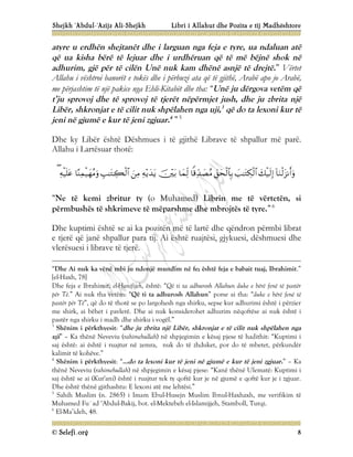 Shejkh ‘Abdul-‘Azijz Ali-Shejkh Libri i Allahut dhe Pozita e tij Madhështore
© Selefi.org 8
atyre u erdhën shejtanët dhe i larguan nga feja e tyre, ua ndaluan atë
që ua kisha bërë të lejuar dhe i urdhëruan që të më bëjnë shok në
adhurim, gjë për të cilën Unë nuk kam dhënë asnjë të drejtë.” Vërtet
Allahu i vështroi banorët e tokës dhe i përbuzi ata që të gjithë, Arabë apo jo Arabë,
me përjashtim të një pakice nga Ehli-Kitabët dhe tha: “Unë ju dërgova vetëm që
t’ju sprovoj dhe të sprovoj të tjerët nëpërmjet jush, dhe ju zbrita një
Libër, shkronjat e të cilit nuk shpëlahen nga uji,3
që do ta lexoni kur të
jeni në gjumë e kur të jeni zgjuar.4
”5
Dhe ky Libër është Dëshmues i të gjithë Librave të shpallur më parë.
Allahu i Lartësuar thotë:













“Ne të kemi zbritur ty (o Muhamed) Librin me të vërtetën, si
përmbushës të shkrimeve të mëparshme dhe mbrojtës të tyre.”6
Dhe kuptimi është se ai ka pozitën më të lartë dhe qëndron përmbi librat
e tjerë që janë shpallur para tij. Ai është ruajtësi, gjykuesi, dëshmuesi dhe
vlerësuesi i librave të tjerë.
“Dhe Ai nuk ka vënë mbi ju ndonjë mundim në fe; është feja e babait tuaj, Ibrahimit.”
[el-Haxh, 78]
Dhe feja e Ibrahimit, el-Hanifijeh, është: “Që ti ta adhurosh Allahun duke e bërë fenë të pastër
për Të.” Ai nuk tha vetëm: “Që ti ta adhurosh Allahun” porse ai tha: “duke e bërë fenë të
pastër për Të”, që do të thotë se po largohesh nga shirku, sepse kur adhurimi është i përzier
me shirk, ai bëhet i pavlerë. Dhe ai nuk konsiderohet adhurim nëqoftëse ai nuk është i
pastër nga shirku i madh dhe shirku i vogël.”
3
Shënim i përkthyesit: “dhe ju zbrita një Libër, shkronjat e të cilit nuk shpëlahen nga
uji” – Ka thënë Neveviu (rahimehullah) në shpjegimin e kësaj pjese të hadithit: “Kuptimi i
saj është: ai është i ruajtur në zemra, nuk do të zhduket, por do të mbetet, përkundër
kalimit të kohëve.”
4
Shënim i përkthyesit: “...do ta lexoni kur të jeni në gjumë e kur të jeni zgjuar.” – Ka
thënë Neveviu (rahimehullah) në shpjegimin e kësaj pjese: “Kanë thënë Ulematë: Kuptimi i
saj është se ai (Kur'ani) është i ruajtur tek ty qoftë kur je në gjumë e qoftë kur je i zgjuar.
Dhe është thënë gjithashtu: E lexoni atë me lehtësi.”
5
Sahih Muslim (n. 2865) i Imam Ebul-Husejn Muslim Ibnul-Haxhaxh, me verifikim të
Muhamed Fu`ad ‘Abdul-Bakij, bot. el-Mektebeh el-Islamijjeh, Stamboll, Turqi.
6
El-Ma’ideh, 48.
 