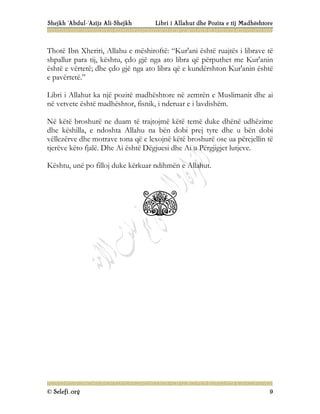 Shejkh ‘Abdul-‘Azijz Ali-Shejkh Libri i Allahut dhe Pozita e tij Madhështore
© Selefi.org 9
Thotë Ibn Xheriri, Allahu e mëshiroftë: “Kur'ani është ruajtës i librave të
shpallur para tij, kështu, çdo gjë nga ato libra që përputhet me Kur'anin
është e vërtetë; dhe çdo gjë nga ato libra që e kundërshton Kur'anin është
e pavërtetë.”
Libri i Allahut ka një pozitë madhështore në zemrën e Muslimanit dhe ai
në vetvete është madhështor, fisnik, i nderuar e i lavdishëm.
Në këtë broshurë ne duam të trajtojmë këtë temë duke dhënë udhëzime
dhe këshilla, e ndoshta Allahu na bën dobi prej tyre dhe u bën dobi
vëllezërve dhe motrave tona që e lexojnë këtë broshurë ose ua përcjellin të
tjerëve këto fjalë. Dhe Ai është Dëgjuesi dhe Ai u Përgjigjet lutjeve.
Kështu, unë po filloj duke kërkuar ndihmën e Allahut.
 