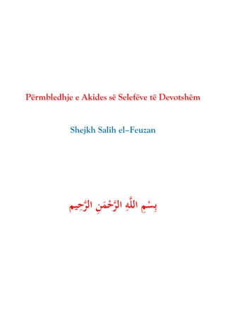 Përmbledhje e Akides së Selefëve të Devotshëm
Shejkh Salih el–Feuzan
‫يم‬ِ
‫ح‬َّ
‫الر‬ ِ
‫ن‬َ
‫م‬ْ
‫ح‬َّ
‫الر‬ ِ
‫ه‬َّ‫ل‬‫ال‬ ِ
‫م‬ْ
‫س‬ِ‫ب‬
 