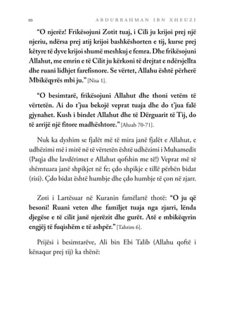 a b d u r r a h m a n i b n x h e u z i
10
“O njerëz! Frikësojuni Zotit tuaj, i Cili ju krijoi prej një
njeriu, ndërsa prej atij krijoi bashkëshorten e tij, kurse prej
këtyre të dyve krijoi shumë meshkuj e femra.Dhe frikësojuni
Allahut, me emrin e të Cilit ju kërkoni të drejtat e ndërsjellta
dhe ruani lidhjet farefisnore. Se vërtet, Allahu është përherë
Mbikëqyrës mbi ju.”[Nisa 1].
“O besimtarë, frikësojuni Allahut dhe thoni vetëm të
vërtetën. Ai do t’jua bekojë veprat tuaja dhe do t’jua falë
gjynahet. Kush i bindet Allahut dhe të Dërguarit të Tij, do
të arrijë një fitore madhështore.”[Ahzab 70-71].
Nuk ka dyshim se fjalët më të mira janë fjalët e Allahut, e
udhëzimi më i mirë në të vërtetën është udhëzimi i Muhamedit
(Paqja dhe lavdërimet e Allahut qofshin me të!) Veprat më të
shëmtuara janë shpikjet në fe; çdo shpikje e tillë përbën bidat
(risi). Çdo bidat është humbje dhe çdo humbje të çon në zjarr.
Zoti i Lartësuar në Kuranin famëlartë thotë: “O ju që
besoni! Ruani veten dhe familjet tuaja nga zjarri, lënda
djegëse e të cilit janë njerëzit dhe gurët. Atë e mbikëqyrin
engjëj të fuqishëm e të ashpër.”[Tahrim 6].
Prijësi i besimtarëve, Ali bin Ebi Talib (Allahu qoftë i
kënaqur prej tij) ka thënë:
 