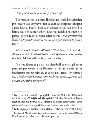 p o r o s i t ë ç m u a r a d j a l i t 11
“Mësojani të mirën vetes dhe familjes suaj”.1
T’ia mësosh të mirën vetes dhe familjes tënde, konsiderohet
prej bazave dhe shtyllave, mbi të cilat është ngritur shoqëria
e parë Islame. Duhet ditur se muslimanët sot, nuk mund të
lartësohen e të përmirësohen, nëse nuk ndjekin gjurmët e të
parëve të tyre të mirë, sepse është thënë: “Nuk përmirësohet
fundi i këtij umeti, vetëm se me atë që u përmirësuan të parët e
tyre”2
Këto themele i hodhi Mësuesi i Njerëzimit, të cilin Zoti e
dërgoi mëshirë për mbarë botët; ai që njerëzve u mësoi vetëm
të mirën, Muhamedi (alejhi salatu ues selam).
Sa për ta ilustruar, po sjell një shembull konkret, pikërisht
porosinë për vajzën e tij Fatimen, e cila qe e para që iu
bashkangjit atij pas vdekjes, të cilës i pat thënë: “Oj Fatime e
bija e Muhamedit! Shpëtoje veten tënde nga zjarri, sepse unë nuk
posedoj tek Allahu asgjë për ty”3
1	
Ky ether është i saktë! E përcjell Hakimi 4/494, Hatib el Bagdadi
në librin e tij El Fekijh uel Mutefekih 1/47, dhe Semani në librin
Edeb el Imla uel Istimla fq 2. Hakimi ka thënë: Etheri është i saktë
sipas kushteve të vëna nga Buhariu dhe Muslimi dhe i tillë është.
2	
Këtë shprehje e thoshte imam Maliku (Allahu e mëshiroftë)! Sh.p
3	
E përcjell Muslimi në Kapitullin e Imanit me nr 204 dhe 348 nga
Ebu Hurejra (Allahu qoftë i kënaqur prej tij).
 