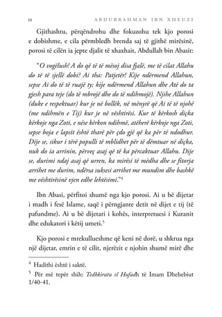 a b d u r r a h m a n i b n x h e u z i
12
Gjithashtu, përqëndrohu dhe fokuzohu tek kjo porosi
e dobishme, e cila përmbledh brenda saj të gjithë mirësinë,
porosi të cilën ia jepte djalit të xhaxhait, Abdullah bin Abasit:
“O vogëlush! A do që të të mësoj disa fjalë, me të cilat Allahu
do të të sjellë dobi? Ai tha: Patjetër! Kije ndërmend Allahun,
sepse Ai do të të ruajë ty; kije ndërmend Allahun dhe Atë do ta
gjesh para teje (do të mbrojë dhe do të ndihmojë). Njihe Allahun
(duke e respektuar) kur je në bollëk, në mënyrë që Ai të të njohë
(me ndihmën e Tij) kur je në vështirësi. Kur të kërkosh diçka
kërkoje nga Zoti, e nëse kërkon ndihmë, atëherë kërkoje nga Zoti,
sepse boja e lapsit është tharë për çdo gjë që ka për të ndodhur.
Dije se, sikur i tërë populli të mblidhet për të dëmtuar në diçka,
nuk do ia arrinin, përveç asaj që të ka përcaktuar Allahu. Dije
se, durimi ndaj asaj që urren, ka mirësi të mëdha dhe se fitorja
arrihet me durim, ndërsa suksesi arrihet me mundim dhe bashkë
me vështirësinë vjen edhe lehtësimi.”4
Ibn Abasi, përfitoi shumë nga kjo porosi. Ai u bë dijetar
i madh i fesë Islame, saqë i përngjante detit në dijet e tij (të
pafundme). Ai u bë dijetari i kohës, interpretuesi i Kuranit
dhe edukatori i këtij umeti.5
Kjo porosi e mrekullueshme që keni në dorë, u shkrua nga
një dijetar, emrin e të cilit, njerëzit e njohin shumë mirë dhe
4	
Hadithi është i saktë.
5	
Për më tepër shih: Tedhkiratu el Hufadh të Imam Dhehebiut
1/40-41.
 