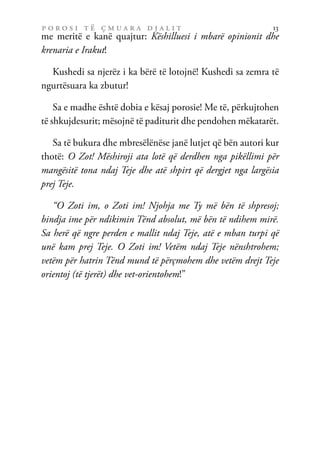 p o r o s i t ë ç m u a r a d j a l i t 13
me meritë e kanë quajtur: Këshilluesi i mbarë opinionit dhe
krenaria e Irakut!
Kushedi sa njerëz i ka bërë të lotojnë! Kushedi sa zemra të
ngurtësuara ka zbutur!
Sa e madhe është dobia e kësaj porosie! Me të, përkujtohen
të shkujdesurit; mësojnë të paditurit dhe pendohen mëkatarët.
Sa të bukura dhe mbresëlënëse janë lutjet që bën autori kur
thotë: O Zot! Mëshiroji ata lotë që derdhen nga pikëllimi për
mangësitë tona ndaj Teje dhe atë shpirt që dergjet nga largësia
prej Teje.
“O Zoti im, o Zoti im! Njohja me Ty më bën të shpresoj;
bindja ime për ndikimin Tënd absolut, më bën të ndihem mirë.
Sa herë që ngre perden e mallit ndaj Teje, atë e mban turpi që
unë kam prej Teje. O Zoti im! Vetëm ndaj Teje nënshtrohem;
vetëm për hatrin Tënd mund të përçmohem dhe vetëm drejt Teje
orientoj (të tjerët) dhe vet-orientohem!”
 