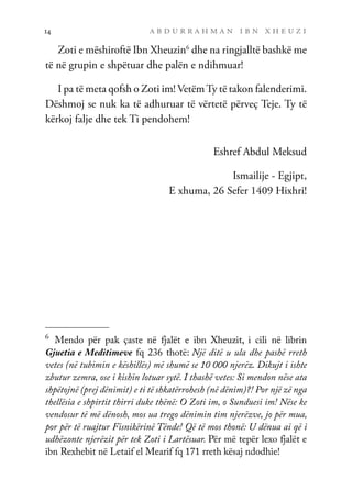 a b d u r r a h m a n i b n x h e u z i
14
Zoti e mëshiroftë Ibn Xheuzin6
dhe na ringjalltë bashkë me
të në grupin e shpëtuar dhe palën e ndihmuar!
I pa të meta qofsh o Zoti im! VetëmTy të takon falenderimi.
Dëshmoj se nuk ka të adhuruar të vërtetë përveç Teje. Ty të
kërkoj falje dhe tek Ti pendohem!
Eshref Abdul Meksud
Ismailije - Egjipt,
E xhuma, 26 Sefer 1409 Hixhri!
6	
Mendo për pak çaste në fjalët e ibn Xheuzit, i cili në librin
Gjuetia e Meditimeve fq 236 thotë: Një ditë u ula dhe pashë rreth
vetes (në tubimin e këshillës) më shumë se 10 000 njerëz. Dikujt i ishte
zbutur zemra, ose i kishin lotuar sytë. I thashë vetes: Si mendon nëse ata
shpëtojnë (prej dënimit) e ti të shkatërrohesh (në dënim)?! Por një zë nga
thellësia e shpirtit thirri duke thënë: O Zoti im, o Sunduesi im! Nëse ke
vendosur të më dënosh, mos ua trego dënimin tim njerëzve, jo për mua,
por për të ruajtur Fisnikërinë Tënde! Që të mos thonë: U dënua ai që i
udhëzonte njerëzit për tek Zoti i Lartësuar. Për më tepër lexo fjalët e
ibn Rexhebit në Letaif el Mearif fq 171 rreth kësaj ndodhie!
 