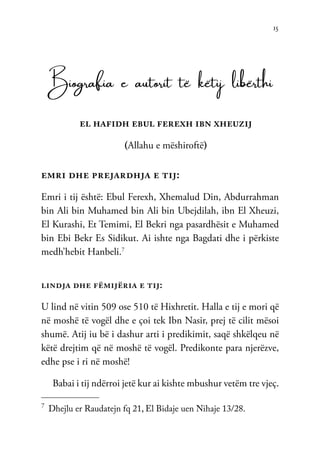 15
Biografia e autorit të këtij libërthi
el hafidh ebul ferexh ibn xheuzij
(Allahu e mëshiroftë)
emri dhe prejardhja e tij:
Emri i tij është: Ebul Ferexh, Xhemalud Din, Abdurrahman
bin Ali bin Muhamed bin Ali bin Ubejdilah, ibn El Xheuzi,
El Kurashi, Et Temimi, El Bekri nga pasardhësit e Muhamed
bin Ebi Bekr Es Sidikut. Ai ishte nga Bagdati dhe i përkiste
medh’hebit Hanbeli.7
lindja dhe fëmijëria e tij:
U lind në vitin 509 ose 510 të Hixhretit. Halla e tij e mori që
në moshë të vogël dhe e çoi tek Ibn Nasir, prej të cilit mësoi
shumë. Atij iu bë i dashur arti i predikimit, saqë shkëlqeu në
këtë drejtim që në moshë të vogël. Predikonte para njerëzve,
edhe pse i ri në moshë!
Babai i tij ndërroi jetë kur ai kishte mbushur vetëm tre vjeç.
7	
Dhejlu er Raudatejn fq 21, El Bidaje uen Nihaje 13/28.
 
