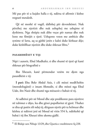 a b d u r r a h m a n i b n x h e u z i
16
Më pas për të u kujdes halla e tij, ndërsa të afërmit i kishte
tregtarë metalesh.
Që në moshë të vogël, dallohej për devotshëmri. Nuk
përzihej me njerëzit dhe nuk ushqehej me ushqime të
dyshimta. Nga shtëpia nuk dilte veçse për namaz dhe nuk
lozte me fëmijët e tjerë. Ushqente veten me ambicie dhe
synime të larta, aq sa gjithë jetën e kaloi duke kërkuar dije;
duke këshillluar njerëzit dhe duke shkruar libra.8
pasardhësit e tij:
Nipi i autorit, Ebul Mudhafer, si dhe shumë të tjerë që kanë
shkruar për biografinë e
Ibn Xheuzit, kanë përmendur vetëm tre djem nga
pasardhësit e tij:
I pari: Ebu Bekr Abdul Aziz, i cili mësoi medh’hebin
(metodologjinë) e imam Ahmedit, si dhe mësoi nga Ebul
Uakt, ibn Nasir dhe shumë nga mësuesit e babait të tij.
Ai udhëtoi për në Mosul dhe atje predikonte para njerëzve
në tubimet e dijes, ku dhe gëzoi popullaritet të gjerë. Thuhet
se disa që patën zili ndaj tij, dërguan njerëz për ta helmuar dhe
kështu ai ndërroi jetë në Mosul në vitin 554 h, ndërkohë që
babai i tij ibn Xheuzi ishte akoma gjallë.
8	
El Bidaje uen Nihaje 13/29, dhe Gjuetia e meditimeve fq 238.
 