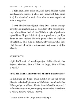 p o r o s i t ë ç m u a r a d j a l i t 17
I dyti: Ebul Kasim Bedrudini, djali për të cilin ibn Xheuzi
ka shkruar këto porosi. Në fakt ai nuk i ndoqi këshillat e babait
të tij dhe historianët e kanë përmendur me nota negative në
librat e biografive.
I treti: Ebu Muhamed Jusuf Muhji Din, i cili me të drejtë
konsiderohet prej fëmijëve më të dalluar, edhe pse ishte më i
vogli në moshë. Ai lindi në vitin 580 dhe u ngjit në podiumin
e predikimit fill pas babait të tij. Ai u preokupua pas dijes,
derisa ua kaloi shokëve dhe arriti poste të larta në Gjykatën
e Bagdatit. Ai sillej mirë me babain, ndryshe nga vëllai tjetër
Ebul Kasim, i cili nuk tregonte edukatë ndaj babait të tij (Ibn
Xheuzit).
vajzat e tij:
Nipi i ibn Xheuzit, përmend nga vajzat: Rabian, Sheref Nisa,
Zejneb, Xheuhera, Situ el Ulema es Sugra, Situ el Ulema
el Kubra.9
veçoritë e ibn xheuzit në artin e predikimit:
Sa mahnitëse janë fjalët e imam Dhehebiut kur flet për ibn
Xheuzin e thotë: Ai qëndronte në piedestalin e predikimit. Nuk
kishte njeri që t’a sfidonte. Ai ishte i mrekullueshëm në prozë; i
radhiste bukur fjalët në poezi; zgjatej në artikulim; të mahniste;
të gëzonte dhe ishte elokuent i pashoq.
9	
Miratu zaman 8/503, Dhejlu er Raudatejn fq 26.
 