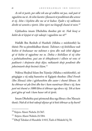 a b d u r r a h m a n i b n x h e u z i
18
As tek të parët, por edhe tek ata që erdhën më pas, nuk pati të
ngjashëm me të. Ai ishte bartësi i flamurit të predikimit dhe arteve
të tij. Ishte i hijshëm dhe me zë të bukur. Fjalët e tij ndikonin
direkt në zemrën e tjetrit. Ishte njeri me biografi shumë të mire.10
Gjithashtu imam Dhehebiu thoshte për të: Nuk besoj se
kohët do të lejojnë të vijë ndonjë i ngjashëm me të!11
Hafidh Ibn Rexheb el Hanbeli (Allahu e mëshiroftë) ka
thënë: Për ta përmbledhur themi: Tubimet e tij këshilluese nuk
kishin të krahasuar me tubimet e tjera dhe nuk është dëgjuar
që të kishte të ngjashme me to. Dobia e këshillave të tij ishte
e jashtëzakonshme, pasi ato të shkujdesurit i sillnin në vete; të
paditurit i drejtonin drejt dijes; mëkatarët drejt pendimit dhe
jobesimtarët drejt besimit Islam.12
Ndërsa Shejhul Islam ibn Tejmije (Allahu e mëshiroftë), në
përgjigjet e tij ndaj banorëve të Egjiptit thoshte: Ebul Ferexh
(Ibn Xheuzi) ishte i gjithanshëm dhe autor i shumë librave. Ai
ka shkruar në çdo lëmi dhe kur i kam numëruar librat e tij, kam
parë më shumë se 1000 libra të shkruar nga dora e tij. Tek ai kam
parë gjëra që nuk i kam hasur tek të tjerët.
Imam Dhehebiu pasi përmend disa nga librat e ibn Xheuzit
thotë: Nuk di të ketë ndonjë dijetar që të ketë shkruar sa ky burrë!
10
Sirjeru Alami Nubela 21/367.
11
Sirjeru Alami Nubela 21/384.
12
Dhejl Tabakat el Hanabile 1/415,Taxh el Mukelel fq 70.
 