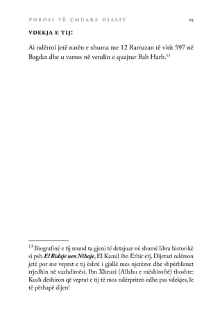 p o r o s i t ë ç m u a r a d j a l i t 19
vdekja e tij:
Ai ndërroi jetë natën e xhuma me 12 Ramazan të vitit 597 në
Bagdat dhe u varros në vendin e quajtur Bab Harb.13
13
Biografinë e tij mund ta gjeni të detajuar në shumë libra historikë
si psh El Bidaje uen Nihaje, El Kamil ibn Ethir etj. Dijetari ndërron
jetë por me veprat e tij është i gjallë mes njerëzve dhe shpërblimet
rrjedhin në vazhdimësi. Ibn Xheuzi (Allahu e mëshiroftë) thoshte:
Kush dëshiron që veprat e tij të mos ndërpriten edhe pas vdekjes, le
të përhapë dijen!
 