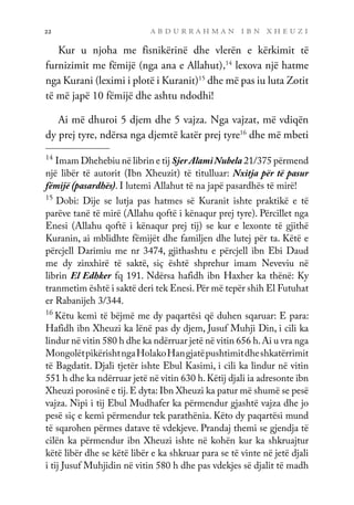 a b d u r r a h m a n i b n x h e u z i
22
Kur u njoha me fisnikërinë dhe vlerën e kërkimit të
furnizimit me fëmijë (nga ana e Allahut),14
lexova një hatme
nga Kurani (leximi i plotë i Kuranit)15
dhe më pas iu luta Zotit
të më japë 10 fëmijë dhe ashtu ndodhi!
Ai më dhuroi 5 djem dhe 5 vajza. Nga vajzat, më vdiqën
dy prej tyre, ndërsa nga djemtë katër prej tyre16
dhe më mbeti
14
Imam Dhehebiu në librin e tij SjerAlamiNubela 21/375 përmend
një libër të autorit (Ibn Xheuzit) të titulluar: Nxitja për të pasur
fëmijë (pasardhës). I lutemi Allahut të na japë pasardhës të mirë!
15
Dobi: Dije se lutja pas hatmes së Kuranit ishte praktikë e të
parëve tanë të mirë (Allahu qoftë i kënaqur prej tyre). Përcillet nga
Enesi (Allahu qoftë i kënaqur prej tij) se kur e lexonte të gjithë
Kuranin, ai mblidhte fëmijët dhe familjen dhe lutej për ta. Këtë e
përcjell Darimiu me nr 3474, gjithashtu e përcjell ibn Ebi Daud
me dy zinxhirë të saktë, siç është shprehur imam Neveviu në
librin El Edhker fq 191. Ndërsa hafidh ibn Haxher ka thënë: Ky
tranmetim është i saktë deri tek Enesi.Për më tepër shih El Futuhat
er Rabanijeh 3/344.
16
Këtu kemi të bëjmë me dy paqartësi që duhen sqaruar: E para:
Hafidh ibn Xheuzi ka lënë pas dy djem, Jusuf Muhji Din, i cili ka
lindur në vitin 580 h dhe ka ndërruar jetë në vitin 656 h.Ai u vra nga
MongolëtpikërishtngaHolakoHangjatëpushtimitdheshkatërrimit
të Bagdatit. Djali tjetër ishte Ebul Kasimi, i cili ka lindur në vitin
551 h dhe ka ndërruar jetë në vitin 630 h.Këtij djali ia adresonte ibn
Xheuzi porosinë e tij.E dyta: Ibn Xheuzi ka patur më shumë se pesë
vajza. Nipi i tij Ebul Mudhafer ka përmendur gjashtë vajza dhe jo
pesë siç e kemi përmendur tek parathënia. Këto dy paqartësi mund
të sqarohen përmes datave të vdekjeve. Prandaj themi se gjendja të
cilën ka përmendur ibn Xheuzi ishte në kohën kur ka shkruajtur
këtë libër dhe se këtë libër e ka shkruar para se të vinte në jetë djali
i tij Jusuf Muhjidin në vitin 580 h dhe pas vdekjes së djalit të madh
 