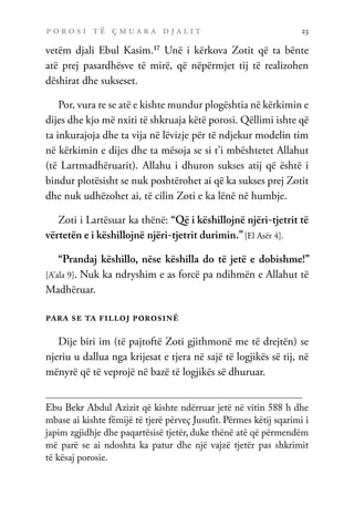 p o r o s i t ë ç m u a r a d j a l i t 23
vetëm djali Ebul Kasim.17
Unë i kërkova Zotit që ta bënte
atë prej pasardhësve të mirë, që nëpërmjet tij të realizohen
dëshirat dhe sukseset.
Por, vura re se atë e kishte mundur plogështia në kërkimin e
dijes dhe kjo më nxiti të shkruaja këtë porosi. Qëllimi ishte që
ta inkurajoja dhe ta vija në lëvizje për të ndjekur modelin tim
në kërkimin e dijes dhe ta mësoja se si t’i mbështetet Allahut
(të Lartmadhëruarit). Allahu i dhuron sukses atij që është i
bindur plotësisht se nuk poshtërohet ai që ka sukses prej Zotit
dhe nuk udhëzohet ai, të cilin Zoti e ka lënë në humbje.
Zoti i Lartësuar ka thënë: “Që i këshillojnë njëri-tjetrit të
vërtetën e i këshillojnë njëri-tjetrit durimin.”[El Asër 4].
“Prandaj këshillo, nëse këshilla do të jetë e dobishme!”
[A’ala 9]. Nuk ka ndryshim e as forcë pa ndihmën e Allahut të
Madhëruar.
para se ta filloj porosinë
Dije biri im (të pajtoftë Zoti gjithmonë me të drejtën) se
njeriu u dallua nga krijesat e tjera në sajë të logjikës së tij, në
mënyrë që të veprojë në bazë të logjikës së dhuruar.
Ebu Bekr Abdul Azizit që kishte ndërruar jetë në vitin 588 h dhe
mbase ai kishte fëmijë të tjerë përveç Jusufit. Përmes këtij sqarimi i
japim zgjidhje dhe paqartësisë tjetër, duke thënë atë që përmendëm
më parë se ai ndoshta ka patur dhe një vajzë tjetër pas shkrimit
të kësaj porosie.
 