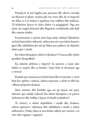 a b d u r r a h m a n i b n x h e u z i
24
Prandaj le të jetë logjika jote prezente dhe aktive; mendja
në efiçencë të plotë; veçohu pak me veten dhe do të kuptosh
me fakte se ti je krijesë e ngarkuar (me urdhëra dhe ndalesa).
Të kërkohen detyra të cilave duhet t’u përgjigjesh. Nga ana
tjetër, dy engjëj shënojnë dhe llogarisin vazhdimisht çdo fjalë
dhe veprim tëndin.
Frymëmarrjet e njeriut janë hapa drejt vdekjes! Qëndrimi
në këtë botë është i shkurtër, ndërsa jeta në varre është shumë e
gjatë dhe ndëshkimi për atë që shkon pas epsheve (të shpirtit)
është tepër i rëndë.
Ku mbeti kënaqësia e ditës së djeshme? U harrua dhe mbeti
pendimi (keqardhja)!
Ku mbetën dëshirat e shpirtit? Sa njerëzve u kanë ulur
kokën (e turpit) dhe sa këmbë i kanë bërë të devijojnë nga
e vërteta!
Kushdo që u lumturua (në këtë botë dhe në tjetrën), e arriti
këtë kur epshin e refuzoi, ndërsa mjeranët, u bënë të tillë kur
i dhanë përparësi dunjasë.
Merr mësime dhe këshilla nga ata që jetuan më parë,
mbretër apo zahidë (asketë)! Ku mbeti kënaqësia e të parëve
(mbretërve) dhe lodhja e këtyre të fundit (zahidëve)?
Të mirëve, u mbeti shpërblimi i madh dhe lëvdatat,
ndërsa opinioni i shëmtuar dhe ndëshkimi i rëndë u mbeti
mëkatarëve. Duket sikur të mos kishte ndjerë uri i urituri, e të
mos ishte ngopur i ngopuri!
 